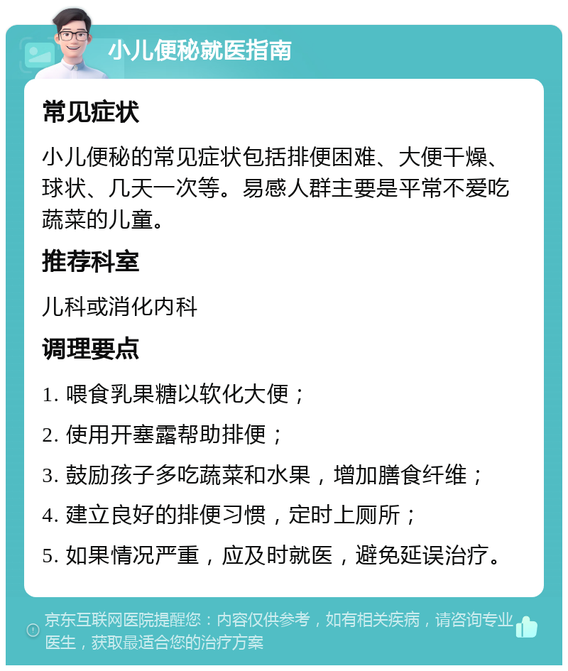 小儿便秘就医指南 常见症状 小儿便秘的常见症状包括排便困难、大便干燥、球状、几天一次等。易感人群主要是平常不爱吃蔬菜的儿童。 推荐科室 儿科或消化内科 调理要点 1. 喂食乳果糖以软化大便； 2. 使用开塞露帮助排便； 3. 鼓励孩子多吃蔬菜和水果，增加膳食纤维； 4. 建立良好的排便习惯，定时上厕所； 5. 如果情况严重，应及时就医，避免延误治疗。