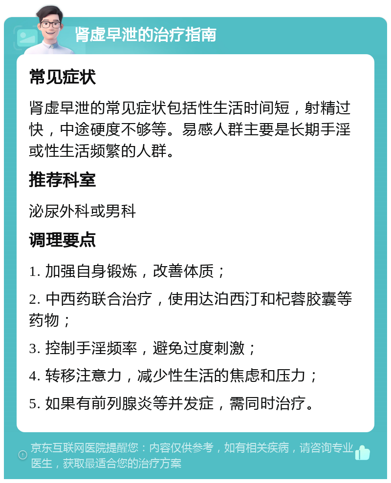 肾虚早泄的治疗指南 常见症状 肾虚早泄的常见症状包括性生活时间短，射精过快，中途硬度不够等。易感人群主要是长期手淫或性生活频繁的人群。 推荐科室 泌尿外科或男科 调理要点 1. 加强自身锻炼，改善体质； 2. 中西药联合治疗，使用达泊西汀和杞蓉胶囊等药物； 3. 控制手淫频率，避免过度刺激； 4. 转移注意力，减少性生活的焦虑和压力； 5. 如果有前列腺炎等并发症，需同时治疗。