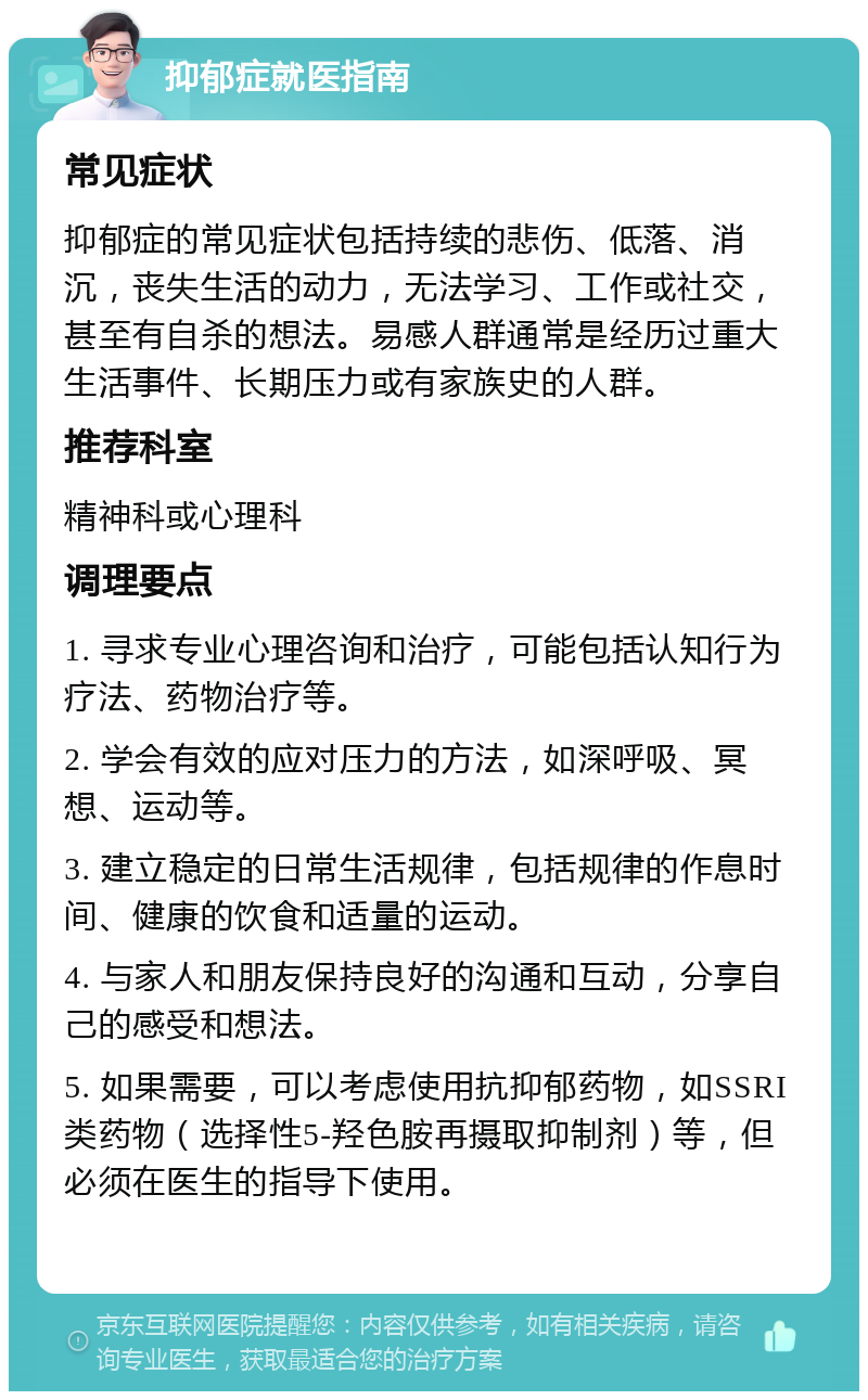 抑郁症就医指南 常见症状 抑郁症的常见症状包括持续的悲伤、低落、消沉，丧失生活的动力，无法学习、工作或社交，甚至有自杀的想法。易感人群通常是经历过重大生活事件、长期压力或有家族史的人群。 推荐科室 精神科或心理科 调理要点 1. 寻求专业心理咨询和治疗，可能包括认知行为疗法、药物治疗等。 2. 学会有效的应对压力的方法，如深呼吸、冥想、运动等。 3. 建立稳定的日常生活规律，包括规律的作息时间、健康的饮食和适量的运动。 4. 与家人和朋友保持良好的沟通和互动，分享自己的感受和想法。 5. 如果需要，可以考虑使用抗抑郁药物，如SSRI类药物（选择性5-羟色胺再摄取抑制剂）等，但必须在医生的指导下使用。