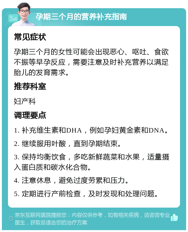 孕期三个月的营养补充指南 常见症状 孕期三个月的女性可能会出现恶心、呕吐、食欲不振等早孕反应，需要注意及时补充营养以满足胎儿的发育需求。 推荐科室 妇产科 调理要点 1. 补充维生素和DHA，例如孕妇黄金素和DNA。 2. 继续服用叶酸，直到孕期结束。 3. 保持均衡饮食，多吃新鲜蔬菜和水果，适量摄入蛋白质和碳水化合物。 4. 注意休息，避免过度劳累和压力。 5. 定期进行产前检查，及时发现和处理问题。