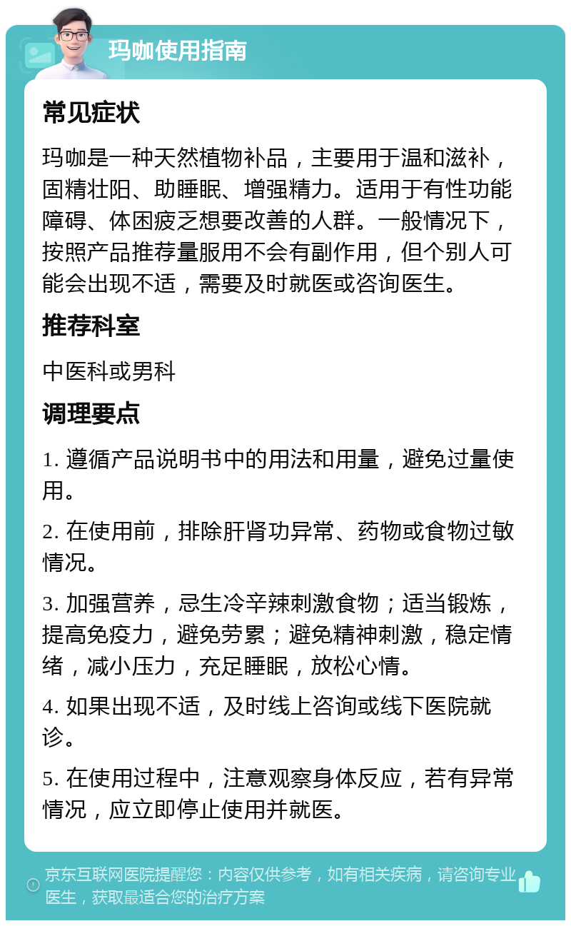 玛咖使用指南 常见症状 玛咖是一种天然植物补品，主要用于温和滋补，固精壮阳、助睡眠、增强精力。适用于有性功能障碍、体困疲乏想要改善的人群。一般情况下，按照产品推荐量服用不会有副作用，但个别人可能会出现不适，需要及时就医或咨询医生。 推荐科室 中医科或男科 调理要点 1. 遵循产品说明书中的用法和用量，避免过量使用。 2. 在使用前，排除肝肾功异常、药物或食物过敏情况。 3. 加强营养，忌生冷辛辣刺激食物；适当锻炼，提高免疫力，避免劳累；避免精神刺激，稳定情绪，减小压力，充足睡眠，放松心情。 4. 如果出现不适，及时线上咨询或线下医院就诊。 5. 在使用过程中，注意观察身体反应，若有异常情况，应立即停止使用并就医。