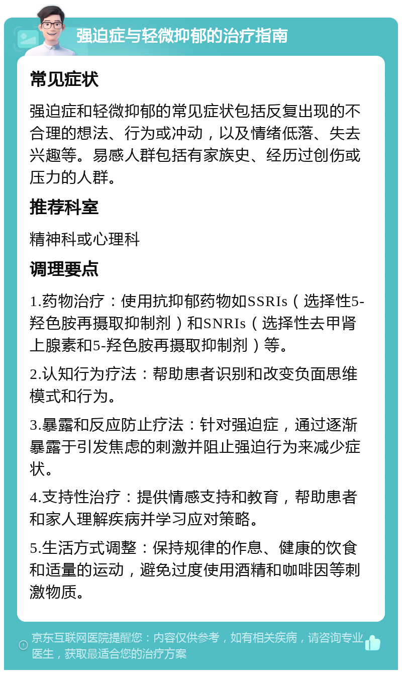 强迫症与轻微抑郁的治疗指南 常见症状 强迫症和轻微抑郁的常见症状包括反复出现的不合理的想法、行为或冲动，以及情绪低落、失去兴趣等。易感人群包括有家族史、经历过创伤或压力的人群。 推荐科室 精神科或心理科 调理要点 1.药物治疗：使用抗抑郁药物如SSRIs（选择性5-羟色胺再摄取抑制剂）和SNRIs（选择性去甲肾上腺素和5-羟色胺再摄取抑制剂）等。 2.认知行为疗法：帮助患者识别和改变负面思维模式和行为。 3.暴露和反应防止疗法：针对强迫症，通过逐渐暴露于引发焦虑的刺激并阻止强迫行为来减少症状。 4.支持性治疗：提供情感支持和教育，帮助患者和家人理解疾病并学习应对策略。 5.生活方式调整：保持规律的作息、健康的饮食和适量的运动，避免过度使用酒精和咖啡因等刺激物质。