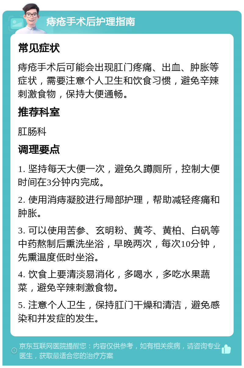 痔疮手术后护理指南 常见症状 痔疮手术后可能会出现肛门疼痛、出血、肿胀等症状，需要注意个人卫生和饮食习惯，避免辛辣刺激食物，保持大便通畅。 推荐科室 肛肠科 调理要点 1. 坚持每天大便一次，避免久蹲厕所，控制大便时间在3分钟内完成。 2. 使用消痔凝胶进行局部护理，帮助减轻疼痛和肿胀。 3. 可以使用苦参、玄明粉、黄芩、黄柏、白矾等中药熬制后熏洗坐浴，早晚两次，每次10分钟，先熏温度低时坐浴。 4. 饮食上要清淡易消化，多喝水，多吃水果蔬菜，避免辛辣刺激食物。 5. 注意个人卫生，保持肛门干燥和清洁，避免感染和并发症的发生。