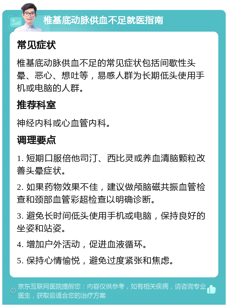 椎基底动脉供血不足就医指南 常见症状 椎基底动脉供血不足的常见症状包括间歇性头晕、恶心、想吐等，易感人群为长期低头使用手机或电脑的人群。 推荐科室 神经内科或心血管内科。 调理要点 1. 短期口服倍他司汀、西比灵或养血清脑颗粒改善头晕症状。 2. 如果药物效果不佳，建议做颅脑磁共振血管检查和颈部血管彩超检查以明确诊断。 3. 避免长时间低头使用手机或电脑，保持良好的坐姿和站姿。 4. 增加户外活动，促进血液循环。 5. 保持心情愉悦，避免过度紧张和焦虑。