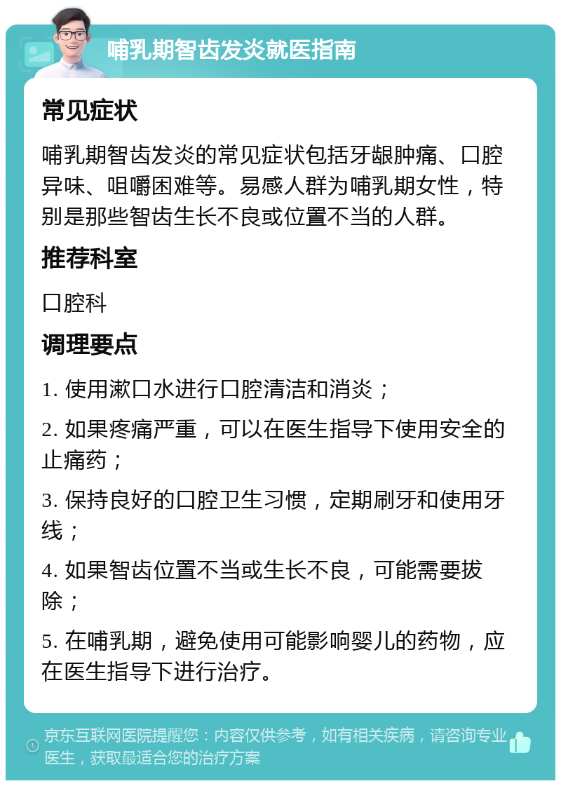 哺乳期智齿发炎就医指南 常见症状 哺乳期智齿发炎的常见症状包括牙龈肿痛、口腔异味、咀嚼困难等。易感人群为哺乳期女性，特别是那些智齿生长不良或位置不当的人群。 推荐科室 口腔科 调理要点 1. 使用漱口水进行口腔清洁和消炎； 2. 如果疼痛严重，可以在医生指导下使用安全的止痛药； 3. 保持良好的口腔卫生习惯，定期刷牙和使用牙线； 4. 如果智齿位置不当或生长不良，可能需要拔除； 5. 在哺乳期，避免使用可能影响婴儿的药物，应在医生指导下进行治疗。