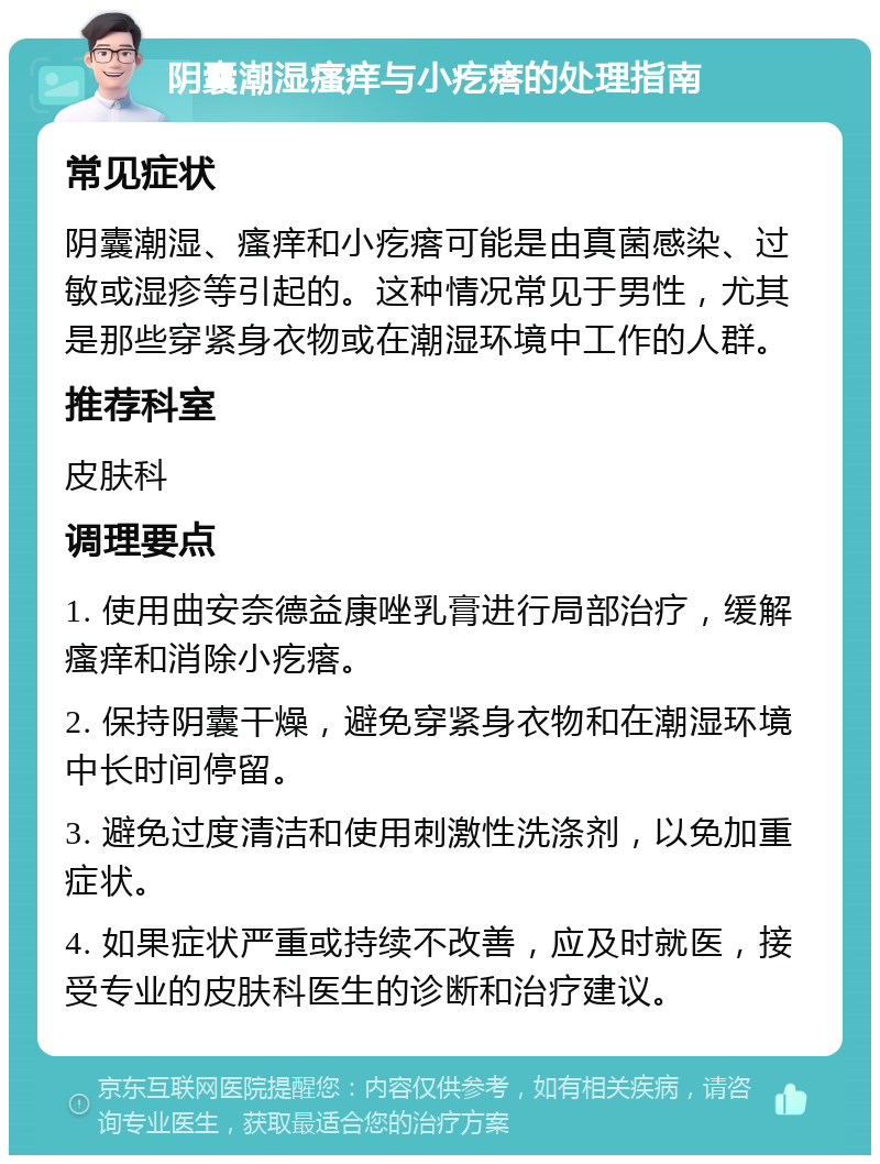 阴囊潮湿瘙痒与小疙瘩的处理指南 常见症状 阴囊潮湿、瘙痒和小疙瘩可能是由真菌感染、过敏或湿疹等引起的。这种情况常见于男性，尤其是那些穿紧身衣物或在潮湿环境中工作的人群。 推荐科室 皮肤科 调理要点 1. 使用曲安奈德益康唑乳膏进行局部治疗，缓解瘙痒和消除小疙瘩。 2. 保持阴囊干燥，避免穿紧身衣物和在潮湿环境中长时间停留。 3. 避免过度清洁和使用刺激性洗涤剂，以免加重症状。 4. 如果症状严重或持续不改善，应及时就医，接受专业的皮肤科医生的诊断和治疗建议。