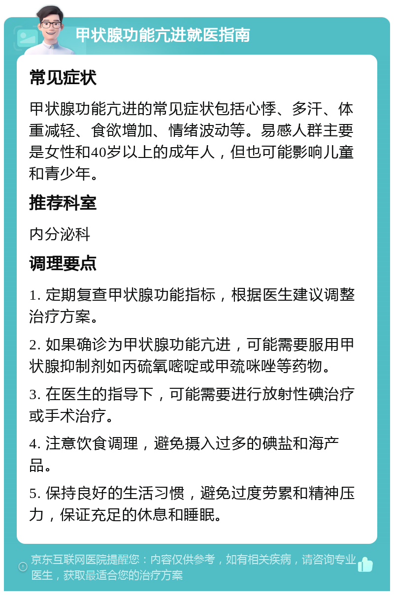 甲状腺功能亢进就医指南 常见症状 甲状腺功能亢进的常见症状包括心悸、多汗、体重减轻、食欲增加、情绪波动等。易感人群主要是女性和40岁以上的成年人，但也可能影响儿童和青少年。 推荐科室 内分泌科 调理要点 1. 定期复查甲状腺功能指标，根据医生建议调整治疗方案。 2. 如果确诊为甲状腺功能亢进，可能需要服用甲状腺抑制剂如丙硫氧嘧啶或甲巯咪唑等药物。 3. 在医生的指导下，可能需要进行放射性碘治疗或手术治疗。 4. 注意饮食调理，避免摄入过多的碘盐和海产品。 5. 保持良好的生活习惯，避免过度劳累和精神压力，保证充足的休息和睡眠。