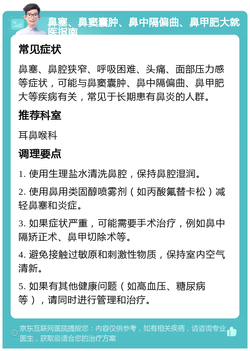 鼻塞、鼻窦囊肿、鼻中隔偏曲、鼻甲肥大就医指南 常见症状 鼻塞、鼻腔狭窄、呼吸困难、头痛、面部压力感等症状，可能与鼻窦囊肿、鼻中隔偏曲、鼻甲肥大等疾病有关，常见于长期患有鼻炎的人群。 推荐科室 耳鼻喉科 调理要点 1. 使用生理盐水清洗鼻腔，保持鼻腔湿润。 2. 使用鼻用类固醇喷雾剂（如丙酸氟替卡松）减轻鼻塞和炎症。 3. 如果症状严重，可能需要手术治疗，例如鼻中隔矫正术、鼻甲切除术等。 4. 避免接触过敏原和刺激性物质，保持室内空气清新。 5. 如果有其他健康问题（如高血压、糖尿病等），请同时进行管理和治疗。