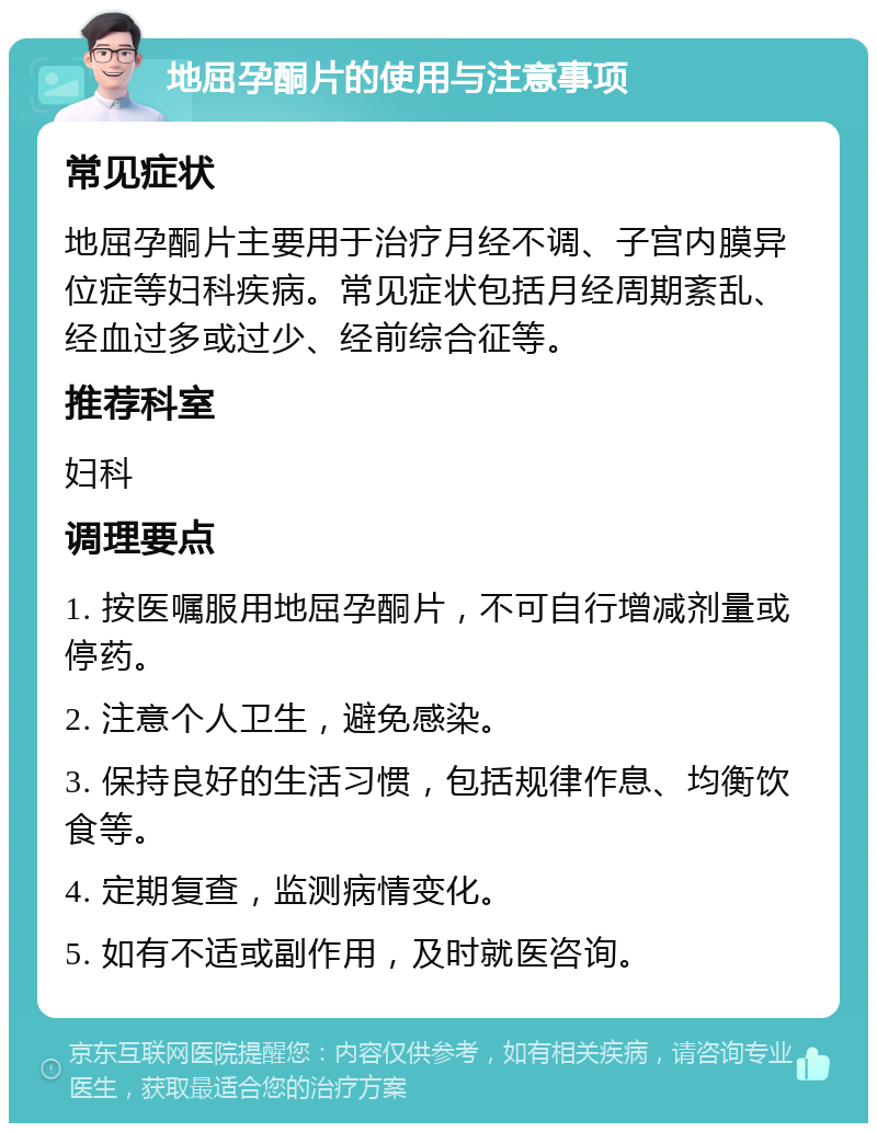 地屈孕酮片的使用与注意事项 常见症状 地屈孕酮片主要用于治疗月经不调、子宫内膜异位症等妇科疾病。常见症状包括月经周期紊乱、经血过多或过少、经前综合征等。 推荐科室 妇科 调理要点 1. 按医嘱服用地屈孕酮片，不可自行增减剂量或停药。 2. 注意个人卫生，避免感染。 3. 保持良好的生活习惯，包括规律作息、均衡饮食等。 4. 定期复查，监测病情变化。 5. 如有不适或副作用，及时就医咨询。