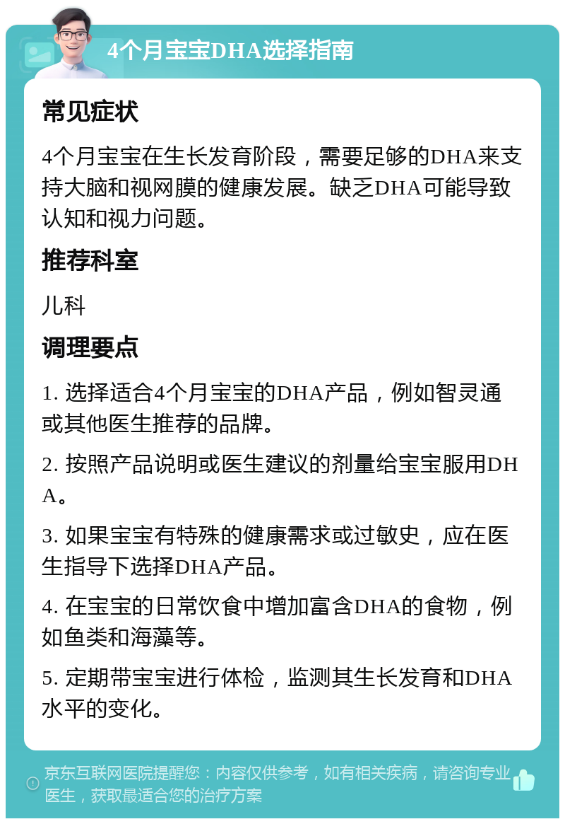 4个月宝宝DHA选择指南 常见症状 4个月宝宝在生长发育阶段，需要足够的DHA来支持大脑和视网膜的健康发展。缺乏DHA可能导致认知和视力问题。 推荐科室 儿科 调理要点 1. 选择适合4个月宝宝的DHA产品，例如智灵通或其他医生推荐的品牌。 2. 按照产品说明或医生建议的剂量给宝宝服用DHA。 3. 如果宝宝有特殊的健康需求或过敏史，应在医生指导下选择DHA产品。 4. 在宝宝的日常饮食中增加富含DHA的食物，例如鱼类和海藻等。 5. 定期带宝宝进行体检，监测其生长发育和DHA水平的变化。