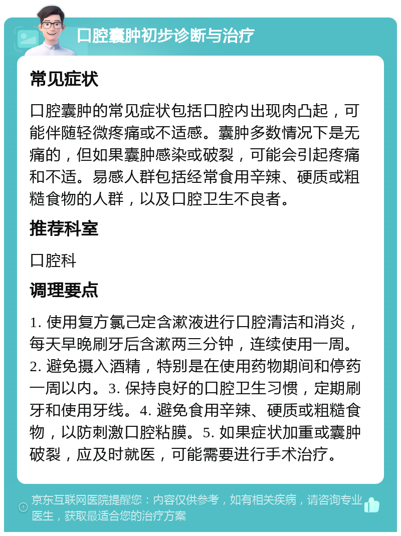 口腔囊肿初步诊断与治疗 常见症状 口腔囊肿的常见症状包括口腔内出现肉凸起，可能伴随轻微疼痛或不适感。囊肿多数情况下是无痛的，但如果囊肿感染或破裂，可能会引起疼痛和不适。易感人群包括经常食用辛辣、硬质或粗糙食物的人群，以及口腔卫生不良者。 推荐科室 口腔科 调理要点 1. 使用复方氯己定含漱液进行口腔清洁和消炎，每天早晚刷牙后含漱两三分钟，连续使用一周。2. 避免摄入酒精，特别是在使用药物期间和停药一周以内。3. 保持良好的口腔卫生习惯，定期刷牙和使用牙线。4. 避免食用辛辣、硬质或粗糙食物，以防刺激口腔粘膜。5. 如果症状加重或囊肿破裂，应及时就医，可能需要进行手术治疗。