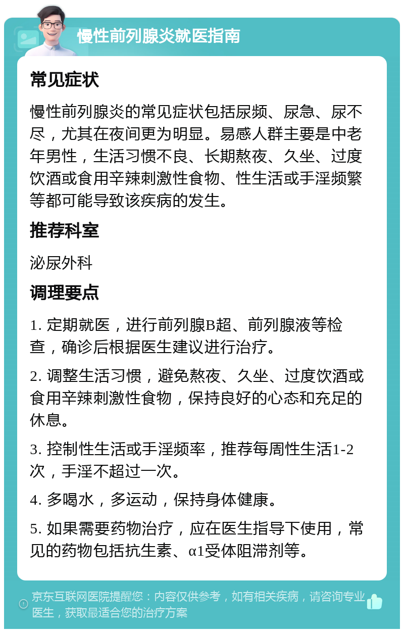 慢性前列腺炎就医指南 常见症状 慢性前列腺炎的常见症状包括尿频、尿急、尿不尽，尤其在夜间更为明显。易感人群主要是中老年男性，生活习惯不良、长期熬夜、久坐、过度饮酒或食用辛辣刺激性食物、性生活或手淫频繁等都可能导致该疾病的发生。 推荐科室 泌尿外科 调理要点 1. 定期就医，进行前列腺B超、前列腺液等检查，确诊后根据医生建议进行治疗。 2. 调整生活习惯，避免熬夜、久坐、过度饮酒或食用辛辣刺激性食物，保持良好的心态和充足的休息。 3. 控制性生活或手淫频率，推荐每周性生活1-2次，手淫不超过一次。 4. 多喝水，多运动，保持身体健康。 5. 如果需要药物治疗，应在医生指导下使用，常见的药物包括抗生素、α1受体阻滞剂等。