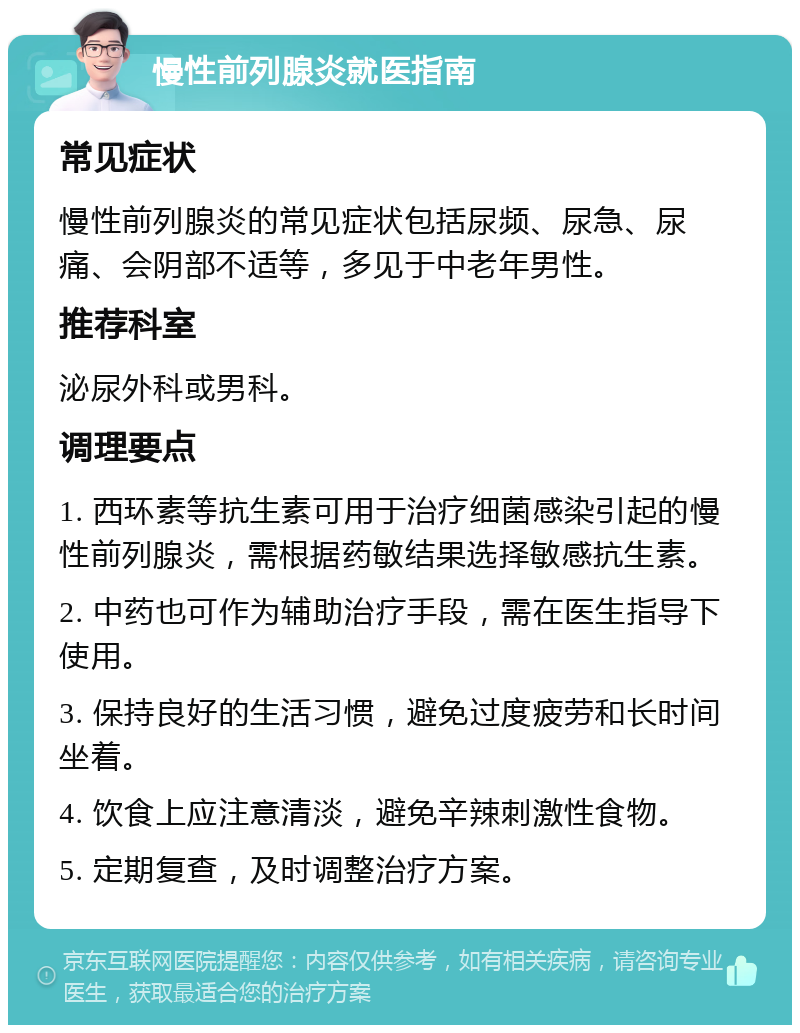 慢性前列腺炎就医指南 常见症状 慢性前列腺炎的常见症状包括尿频、尿急、尿痛、会阴部不适等，多见于中老年男性。 推荐科室 泌尿外科或男科。 调理要点 1. 西环素等抗生素可用于治疗细菌感染引起的慢性前列腺炎，需根据药敏结果选择敏感抗生素。 2. 中药也可作为辅助治疗手段，需在医生指导下使用。 3. 保持良好的生活习惯，避免过度疲劳和长时间坐着。 4. 饮食上应注意清淡，避免辛辣刺激性食物。 5. 定期复查，及时调整治疗方案。