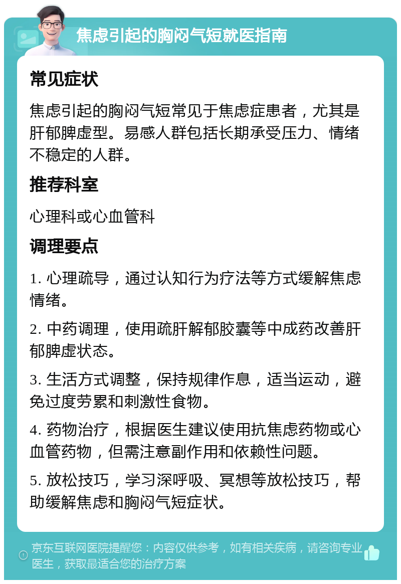 焦虑引起的胸闷气短就医指南 常见症状 焦虑引起的胸闷气短常见于焦虑症患者，尤其是肝郁脾虚型。易感人群包括长期承受压力、情绪不稳定的人群。 推荐科室 心理科或心血管科 调理要点 1. 心理疏导，通过认知行为疗法等方式缓解焦虑情绪。 2. 中药调理，使用疏肝解郁胶囊等中成药改善肝郁脾虚状态。 3. 生活方式调整，保持规律作息，适当运动，避免过度劳累和刺激性食物。 4. 药物治疗，根据医生建议使用抗焦虑药物或心血管药物，但需注意副作用和依赖性问题。 5. 放松技巧，学习深呼吸、冥想等放松技巧，帮助缓解焦虑和胸闷气短症状。