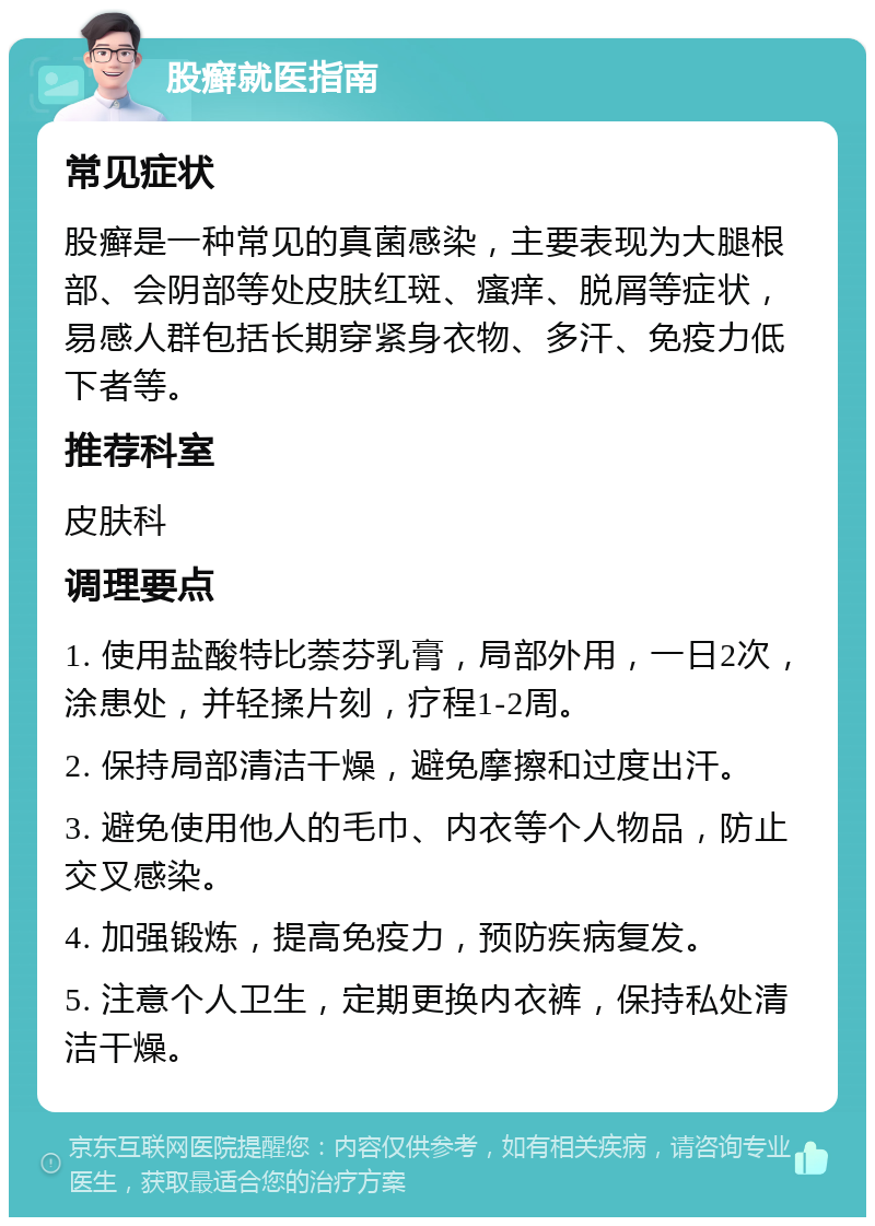 股癣就医指南 常见症状 股癣是一种常见的真菌感染，主要表现为大腿根部、会阴部等处皮肤红斑、瘙痒、脱屑等症状，易感人群包括长期穿紧身衣物、多汗、免疫力低下者等。 推荐科室 皮肤科 调理要点 1. 使用盐酸特比萘芬乳膏，局部外用，一日2次，涂患处，并轻揉片刻，疗程1-2周。 2. 保持局部清洁干燥，避免摩擦和过度出汗。 3. 避免使用他人的毛巾、内衣等个人物品，防止交叉感染。 4. 加强锻炼，提高免疫力，预防疾病复发。 5. 注意个人卫生，定期更换内衣裤，保持私处清洁干燥。