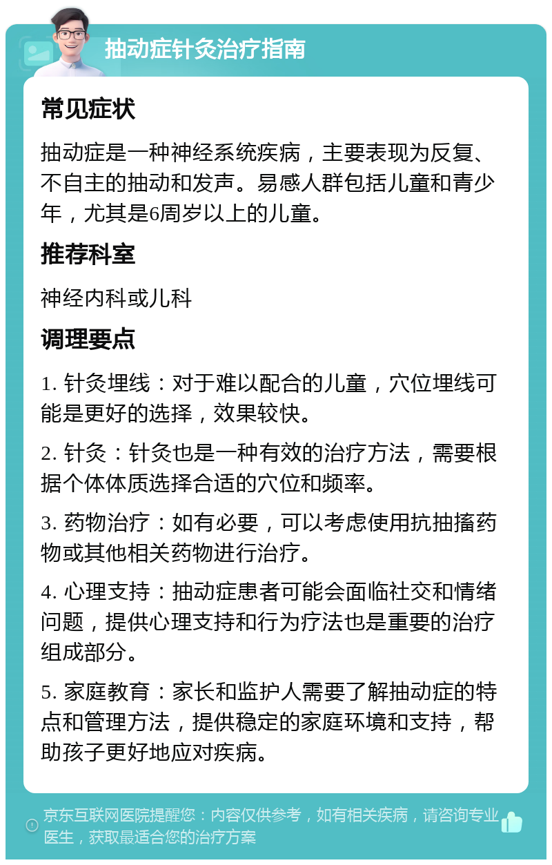 抽动症针灸治疗指南 常见症状 抽动症是一种神经系统疾病，主要表现为反复、不自主的抽动和发声。易感人群包括儿童和青少年，尤其是6周岁以上的儿童。 推荐科室 神经内科或儿科 调理要点 1. 针灸埋线：对于难以配合的儿童，穴位埋线可能是更好的选择，效果较快。 2. 针灸：针灸也是一种有效的治疗方法，需要根据个体体质选择合适的穴位和频率。 3. 药物治疗：如有必要，可以考虑使用抗抽搐药物或其他相关药物进行治疗。 4. 心理支持：抽动症患者可能会面临社交和情绪问题，提供心理支持和行为疗法也是重要的治疗组成部分。 5. 家庭教育：家长和监护人需要了解抽动症的特点和管理方法，提供稳定的家庭环境和支持，帮助孩子更好地应对疾病。