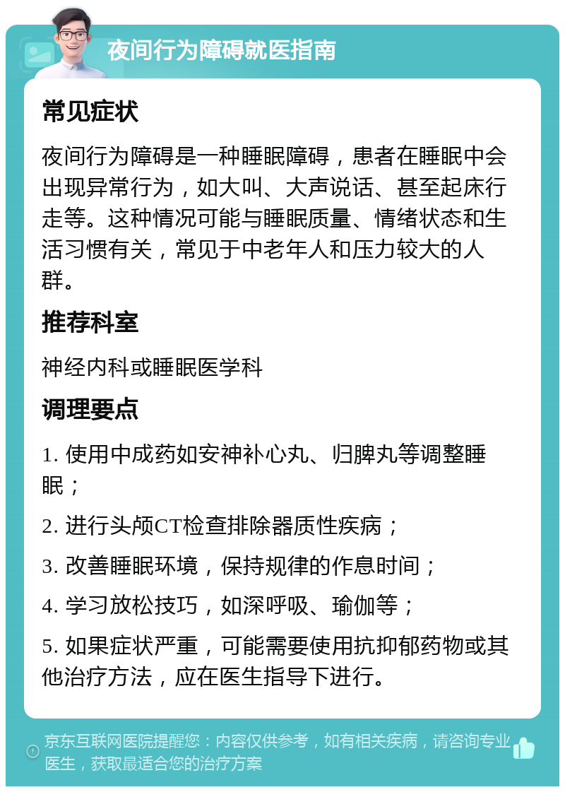 夜间行为障碍就医指南 常见症状 夜间行为障碍是一种睡眠障碍，患者在睡眠中会出现异常行为，如大叫、大声说话、甚至起床行走等。这种情况可能与睡眠质量、情绪状态和生活习惯有关，常见于中老年人和压力较大的人群。 推荐科室 神经内科或睡眠医学科 调理要点 1. 使用中成药如安神补心丸、归脾丸等调整睡眠； 2. 进行头颅CT检查排除器质性疾病； 3. 改善睡眠环境，保持规律的作息时间； 4. 学习放松技巧，如深呼吸、瑜伽等； 5. 如果症状严重，可能需要使用抗抑郁药物或其他治疗方法，应在医生指导下进行。