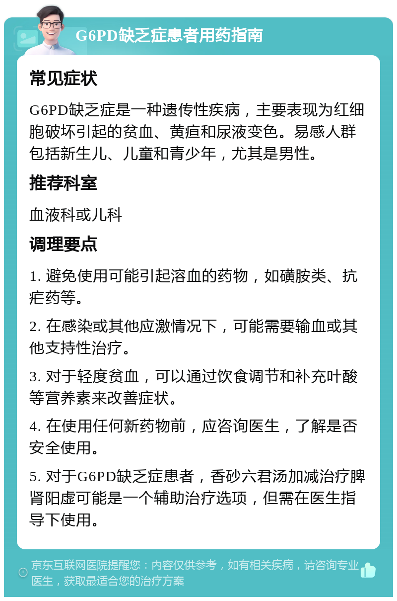 G6PD缺乏症患者用药指南 常见症状 G6PD缺乏症是一种遗传性疾病，主要表现为红细胞破坏引起的贫血、黄疸和尿液变色。易感人群包括新生儿、儿童和青少年，尤其是男性。 推荐科室 血液科或儿科 调理要点 1. 避免使用可能引起溶血的药物，如磺胺类、抗疟药等。 2. 在感染或其他应激情况下，可能需要输血或其他支持性治疗。 3. 对于轻度贫血，可以通过饮食调节和补充叶酸等营养素来改善症状。 4. 在使用任何新药物前，应咨询医生，了解是否安全使用。 5. 对于G6PD缺乏症患者，香砂六君汤加减治疗脾肾阳虚可能是一个辅助治疗选项，但需在医生指导下使用。