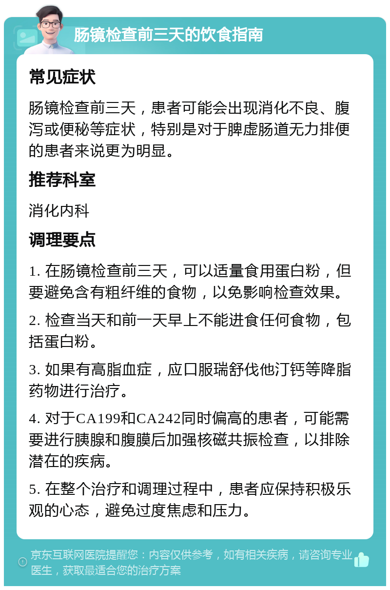 肠镜检查前三天的饮食指南 常见症状 肠镜检查前三天，患者可能会出现消化不良、腹泻或便秘等症状，特别是对于脾虚肠道无力排便的患者来说更为明显。 推荐科室 消化内科 调理要点 1. 在肠镜检查前三天，可以适量食用蛋白粉，但要避免含有粗纤维的食物，以免影响检查效果。 2. 检查当天和前一天早上不能进食任何食物，包括蛋白粉。 3. 如果有高脂血症，应口服瑞舒伐他汀钙等降脂药物进行治疗。 4. 对于CA199和CA242同时偏高的患者，可能需要进行胰腺和腹膜后加强核磁共振检查，以排除潜在的疾病。 5. 在整个治疗和调理过程中，患者应保持积极乐观的心态，避免过度焦虑和压力。