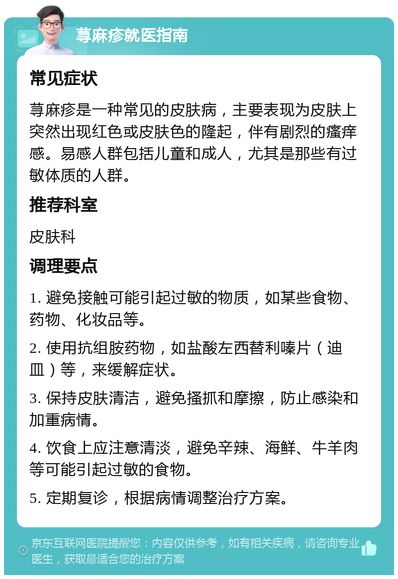 荨麻疹就医指南 常见症状 荨麻疹是一种常见的皮肤病，主要表现为皮肤上突然出现红色或皮肤色的隆起，伴有剧烈的瘙痒感。易感人群包括儿童和成人，尤其是那些有过敏体质的人群。 推荐科室 皮肤科 调理要点 1. 避免接触可能引起过敏的物质，如某些食物、药物、化妆品等。 2. 使用抗组胺药物，如盐酸左西替利嗪片（迪皿）等，来缓解症状。 3. 保持皮肤清洁，避免搔抓和摩擦，防止感染和加重病情。 4. 饮食上应注意清淡，避免辛辣、海鲜、牛羊肉等可能引起过敏的食物。 5. 定期复诊，根据病情调整治疗方案。