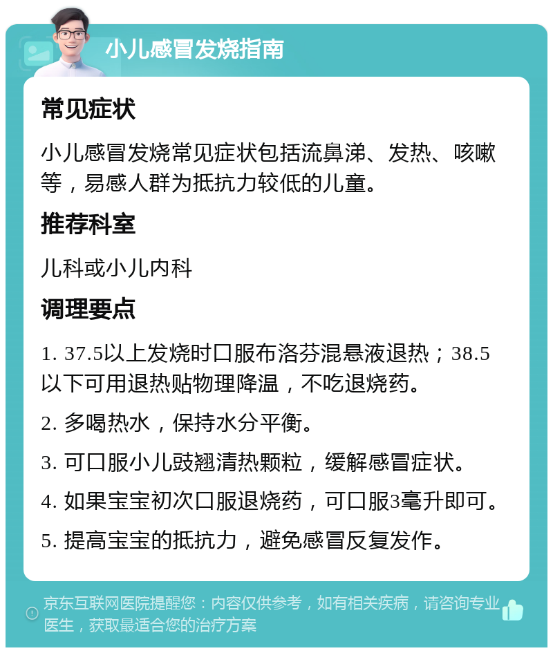 小儿感冒发烧指南 常见症状 小儿感冒发烧常见症状包括流鼻涕、发热、咳嗽等，易感人群为抵抗力较低的儿童。 推荐科室 儿科或小儿内科 调理要点 1. 37.5以上发烧时口服布洛芬混悬液退热；38.5以下可用退热贴物理降温，不吃退烧药。 2. 多喝热水，保持水分平衡。 3. 可口服小儿豉翘清热颗粒，缓解感冒症状。 4. 如果宝宝初次口服退烧药，可口服3毫升即可。 5. 提高宝宝的抵抗力，避免感冒反复发作。