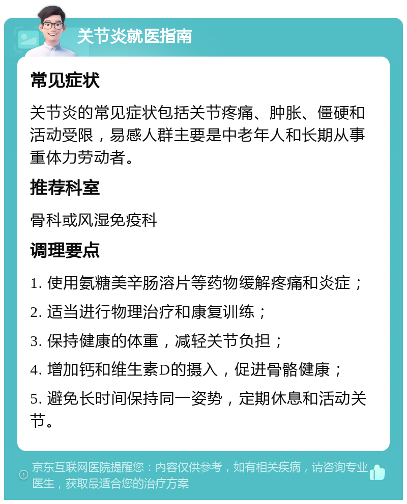 关节炎就医指南 常见症状 关节炎的常见症状包括关节疼痛、肿胀、僵硬和活动受限，易感人群主要是中老年人和长期从事重体力劳动者。 推荐科室 骨科或风湿免疫科 调理要点 1. 使用氨糖美辛肠溶片等药物缓解疼痛和炎症； 2. 适当进行物理治疗和康复训练； 3. 保持健康的体重，减轻关节负担； 4. 增加钙和维生素D的摄入，促进骨骼健康； 5. 避免长时间保持同一姿势，定期休息和活动关节。