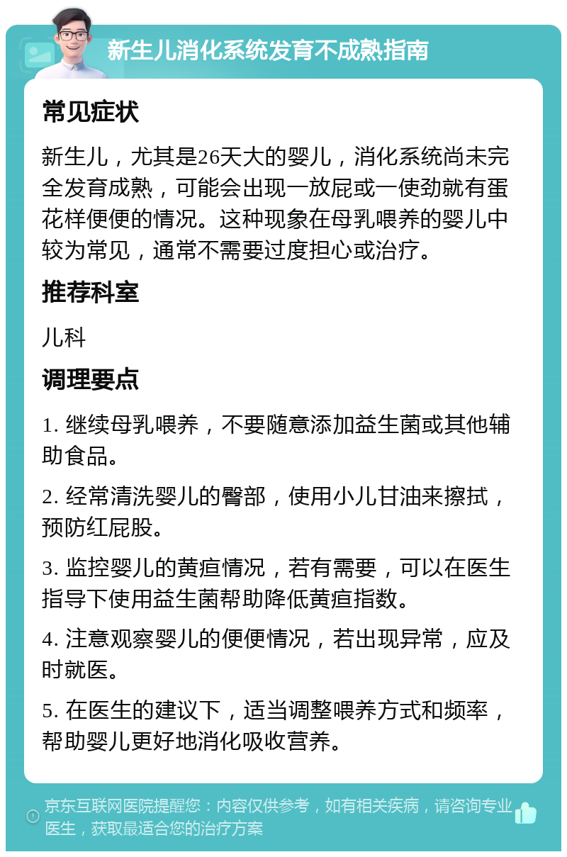 新生儿消化系统发育不成熟指南 常见症状 新生儿，尤其是26天大的婴儿，消化系统尚未完全发育成熟，可能会出现一放屁或一使劲就有蛋花样便便的情况。这种现象在母乳喂养的婴儿中较为常见，通常不需要过度担心或治疗。 推荐科室 儿科 调理要点 1. 继续母乳喂养，不要随意添加益生菌或其他辅助食品。 2. 经常清洗婴儿的臀部，使用小儿甘油来擦拭，预防红屁股。 3. 监控婴儿的黄疸情况，若有需要，可以在医生指导下使用益生菌帮助降低黄疸指数。 4. 注意观察婴儿的便便情况，若出现异常，应及时就医。 5. 在医生的建议下，适当调整喂养方式和频率，帮助婴儿更好地消化吸收营养。