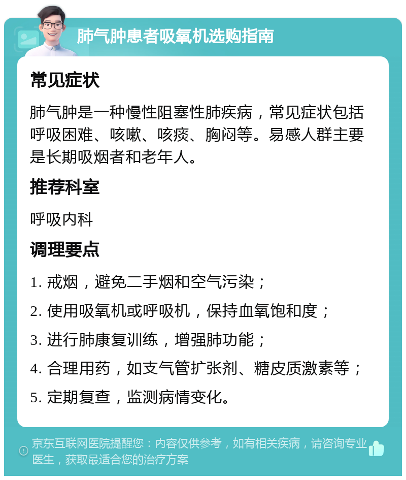 肺气肿患者吸氧机选购指南 常见症状 肺气肿是一种慢性阻塞性肺疾病，常见症状包括呼吸困难、咳嗽、咳痰、胸闷等。易感人群主要是长期吸烟者和老年人。 推荐科室 呼吸内科 调理要点 1. 戒烟，避免二手烟和空气污染； 2. 使用吸氧机或呼吸机，保持血氧饱和度； 3. 进行肺康复训练，增强肺功能； 4. 合理用药，如支气管扩张剂、糖皮质激素等； 5. 定期复查，监测病情变化。