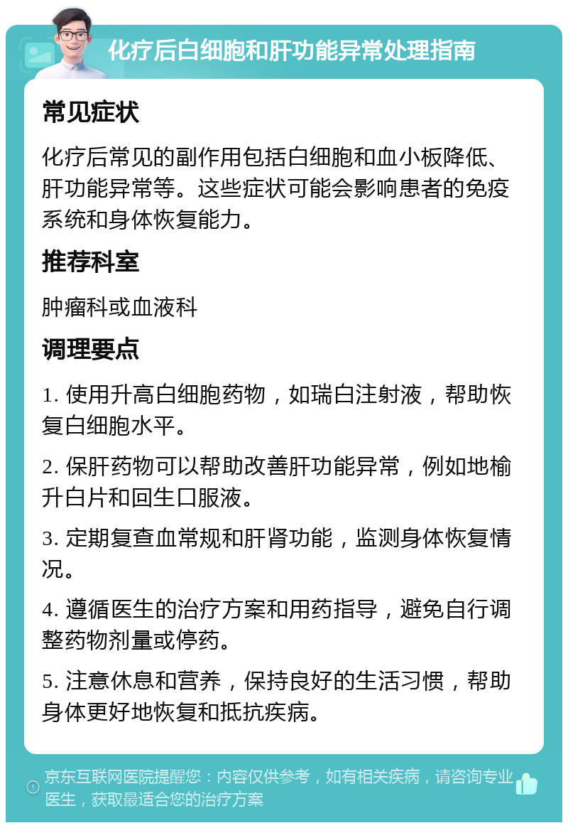 化疗后白细胞和肝功能异常处理指南 常见症状 化疗后常见的副作用包括白细胞和血小板降低、肝功能异常等。这些症状可能会影响患者的免疫系统和身体恢复能力。 推荐科室 肿瘤科或血液科 调理要点 1. 使用升高白细胞药物，如瑞白注射液，帮助恢复白细胞水平。 2. 保肝药物可以帮助改善肝功能异常，例如地榆升白片和回生口服液。 3. 定期复查血常规和肝肾功能，监测身体恢复情况。 4. 遵循医生的治疗方案和用药指导，避免自行调整药物剂量或停药。 5. 注意休息和营养，保持良好的生活习惯，帮助身体更好地恢复和抵抗疾病。