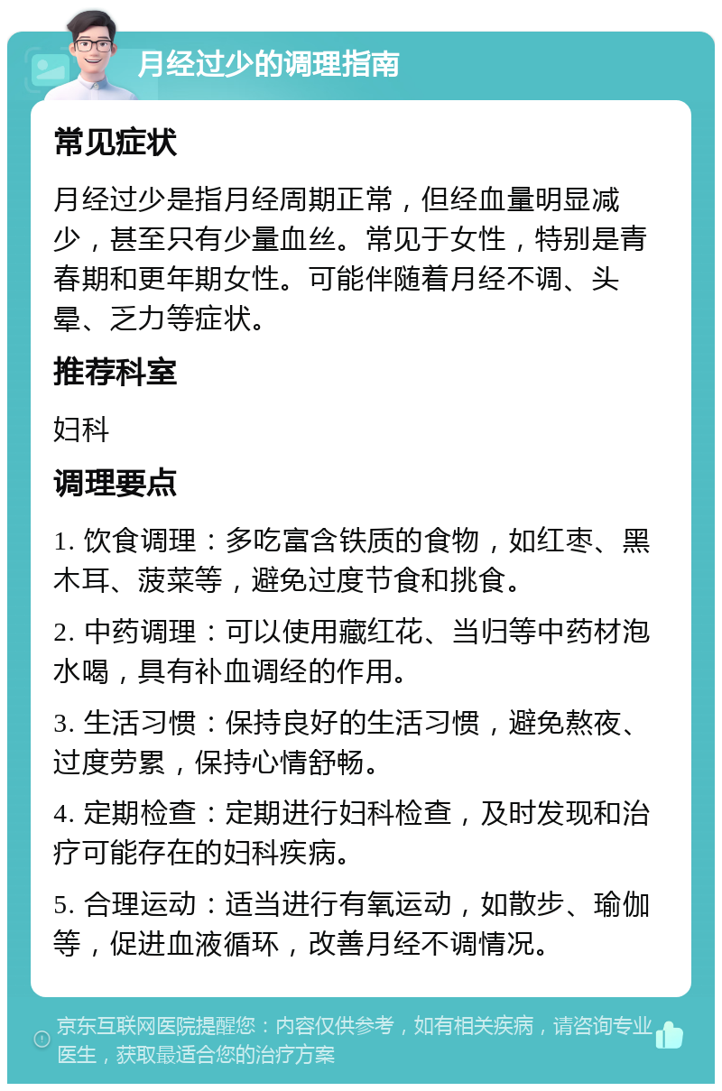 月经过少的调理指南 常见症状 月经过少是指月经周期正常，但经血量明显减少，甚至只有少量血丝。常见于女性，特别是青春期和更年期女性。可能伴随着月经不调、头晕、乏力等症状。 推荐科室 妇科 调理要点 1. 饮食调理：多吃富含铁质的食物，如红枣、黑木耳、菠菜等，避免过度节食和挑食。 2. 中药调理：可以使用藏红花、当归等中药材泡水喝，具有补血调经的作用。 3. 生活习惯：保持良好的生活习惯，避免熬夜、过度劳累，保持心情舒畅。 4. 定期检查：定期进行妇科检查，及时发现和治疗可能存在的妇科疾病。 5. 合理运动：适当进行有氧运动，如散步、瑜伽等，促进血液循环，改善月经不调情况。