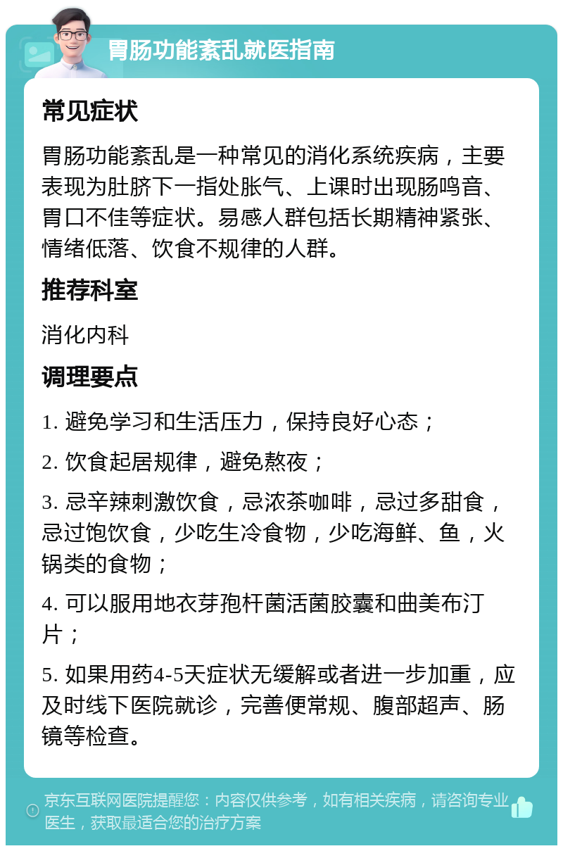 胃肠功能紊乱就医指南 常见症状 胃肠功能紊乱是一种常见的消化系统疾病，主要表现为肚脐下一指处胀气、上课时出现肠鸣音、胃口不佳等症状。易感人群包括长期精神紧张、情绪低落、饮食不规律的人群。 推荐科室 消化内科 调理要点 1. 避免学习和生活压力，保持良好心态； 2. 饮食起居规律，避免熬夜； 3. 忌辛辣刺激饮食，忌浓茶咖啡，忌过多甜食，忌过饱饮食，少吃生冷食物，少吃海鲜、鱼，火锅类的食物； 4. 可以服用地衣芽孢杆菌活菌胶囊和曲美布汀片； 5. 如果用药4-5天症状无缓解或者进一步加重，应及时线下医院就诊，完善便常规、腹部超声、肠镜等检查。