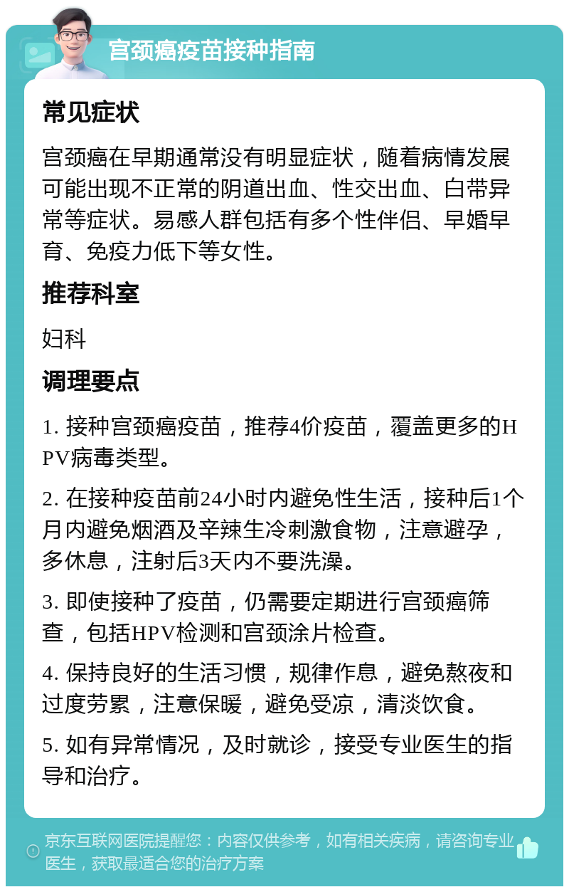 宫颈癌疫苗接种指南 常见症状 宫颈癌在早期通常没有明显症状，随着病情发展可能出现不正常的阴道出血、性交出血、白带异常等症状。易感人群包括有多个性伴侣、早婚早育、免疫力低下等女性。 推荐科室 妇科 调理要点 1. 接种宫颈癌疫苗，推荐4价疫苗，覆盖更多的HPV病毒类型。 2. 在接种疫苗前24小时内避免性生活，接种后1个月内避免烟酒及辛辣生冷刺激食物，注意避孕，多休息，注射后3天内不要洗澡。 3. 即使接种了疫苗，仍需要定期进行宫颈癌筛查，包括HPV检测和宫颈涂片检查。 4. 保持良好的生活习惯，规律作息，避免熬夜和过度劳累，注意保暖，避免受凉，清淡饮食。 5. 如有异常情况，及时就诊，接受专业医生的指导和治疗。