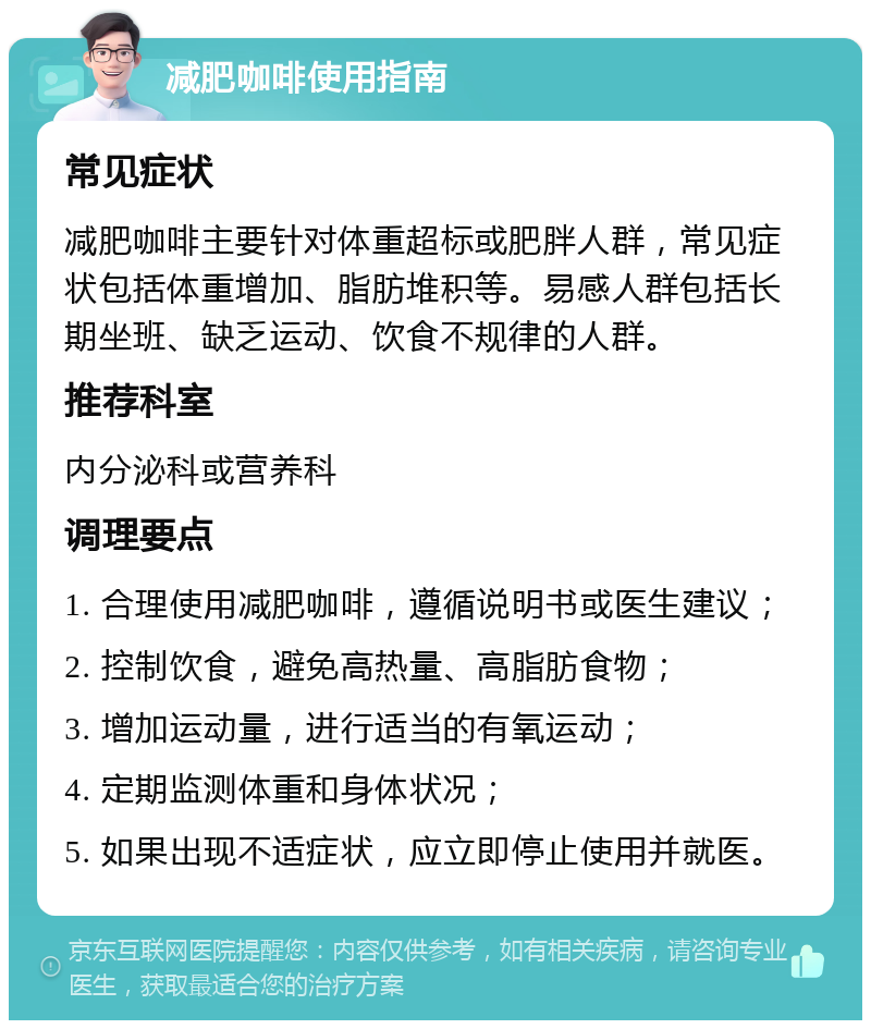 减肥咖啡使用指南 常见症状 减肥咖啡主要针对体重超标或肥胖人群，常见症状包括体重增加、脂肪堆积等。易感人群包括长期坐班、缺乏运动、饮食不规律的人群。 推荐科室 内分泌科或营养科 调理要点 1. 合理使用减肥咖啡，遵循说明书或医生建议； 2. 控制饮食，避免高热量、高脂肪食物； 3. 增加运动量，进行适当的有氧运动； 4. 定期监测体重和身体状况； 5. 如果出现不适症状，应立即停止使用并就医。