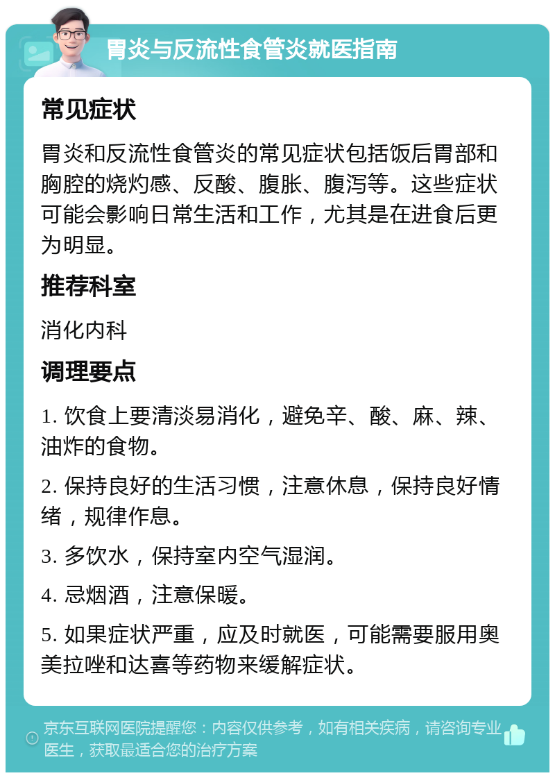 胃炎与反流性食管炎就医指南 常见症状 胃炎和反流性食管炎的常见症状包括饭后胃部和胸腔的烧灼感、反酸、腹胀、腹泻等。这些症状可能会影响日常生活和工作，尤其是在进食后更为明显。 推荐科室 消化内科 调理要点 1. 饮食上要清淡易消化，避免辛、酸、麻、辣、油炸的食物。 2. 保持良好的生活习惯，注意休息，保持良好情绪，规律作息。 3. 多饮水，保持室内空气湿润。 4. 忌烟酒，注意保暖。 5. 如果症状严重，应及时就医，可能需要服用奥美拉唑和达喜等药物来缓解症状。