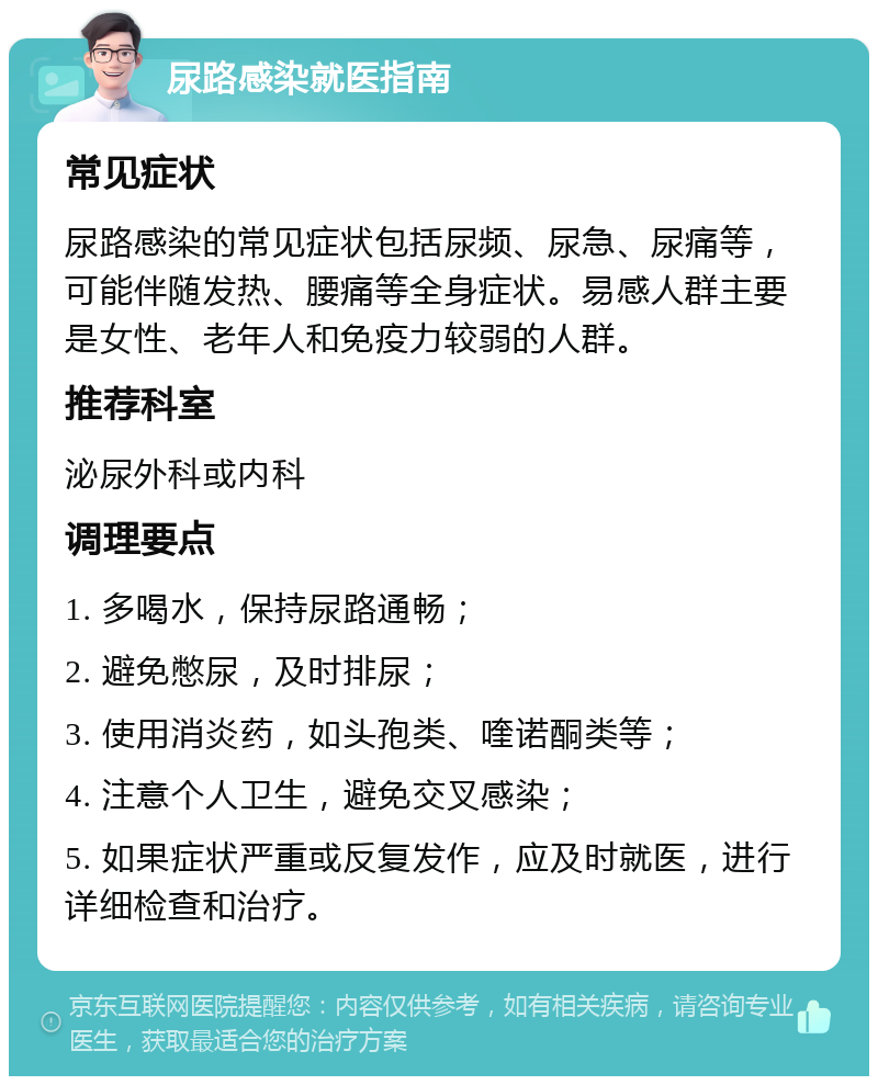 尿路感染就医指南 常见症状 尿路感染的常见症状包括尿频、尿急、尿痛等，可能伴随发热、腰痛等全身症状。易感人群主要是女性、老年人和免疫力较弱的人群。 推荐科室 泌尿外科或内科 调理要点 1. 多喝水，保持尿路通畅； 2. 避免憋尿，及时排尿； 3. 使用消炎药，如头孢类、喹诺酮类等； 4. 注意个人卫生，避免交叉感染； 5. 如果症状严重或反复发作，应及时就医，进行详细检查和治疗。