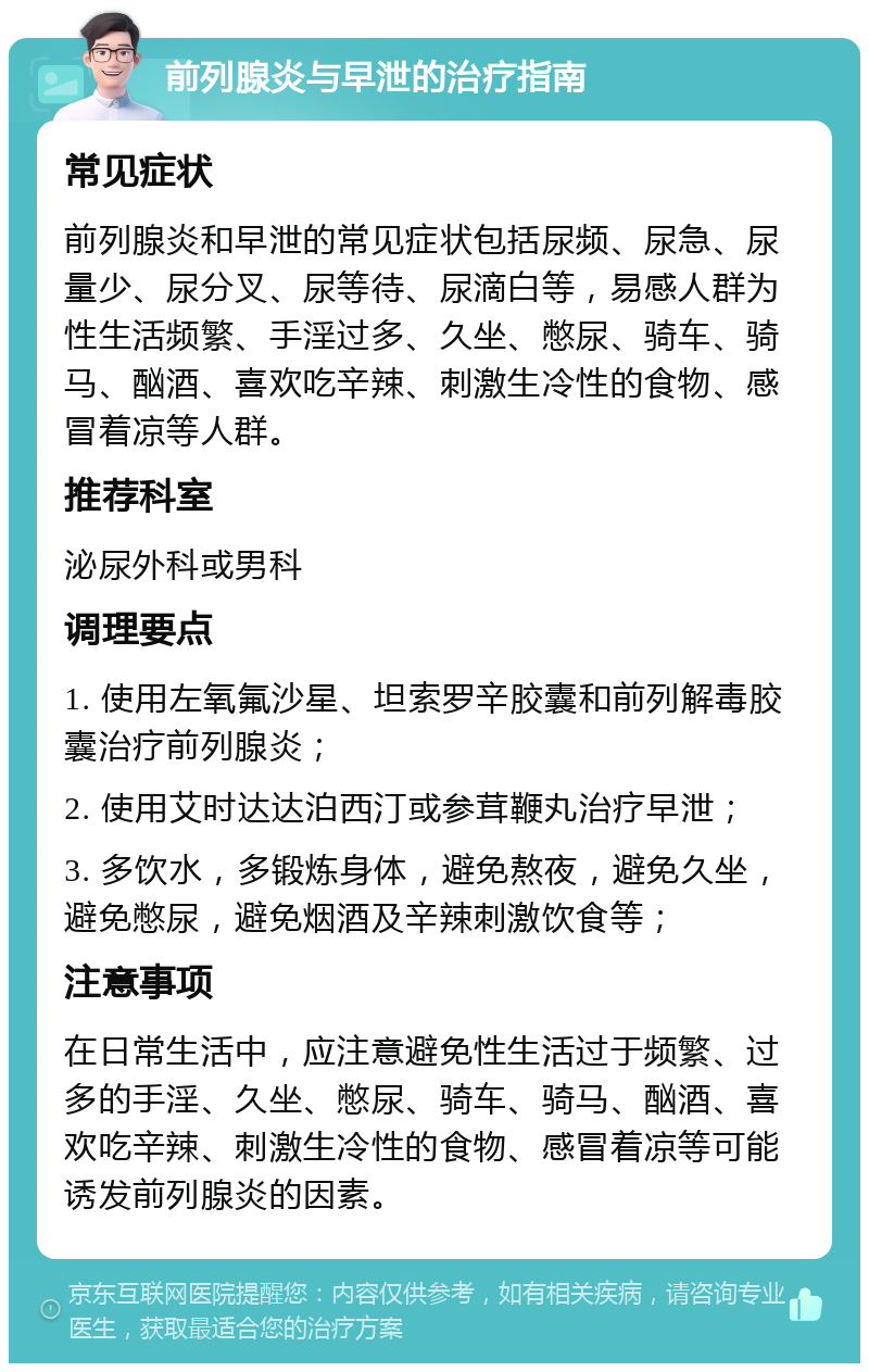 前列腺炎与早泄的治疗指南 常见症状 前列腺炎和早泄的常见症状包括尿频、尿急、尿量少、尿分叉、尿等待、尿滴白等，易感人群为性生活频繁、手淫过多、久坐、憋尿、骑车、骑马、酗酒、喜欢吃辛辣、刺激生冷性的食物、感冒着凉等人群。 推荐科室 泌尿外科或男科 调理要点 1. 使用左氧氟沙星、坦索罗辛胶囊和前列解毒胶囊治疗前列腺炎； 2. 使用艾时达达泊西汀或参茸鞭丸治疗早泄； 3. 多饮水，多锻炼身体，避免熬夜，避免久坐，避免憋尿，避免烟酒及辛辣刺激饮食等； 注意事项 在日常生活中，应注意避免性生活过于频繁、过多的手淫、久坐、憋尿、骑车、骑马、酗酒、喜欢吃辛辣、刺激生冷性的食物、感冒着凉等可能诱发前列腺炎的因素。