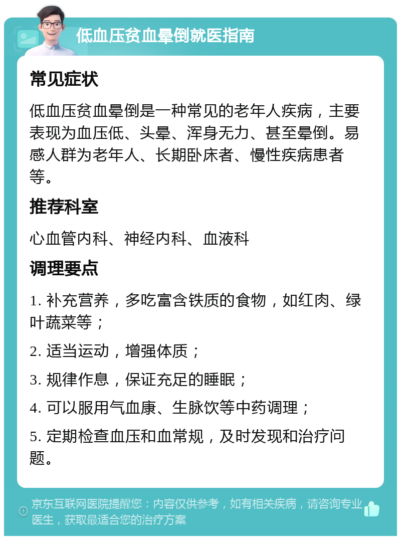 低血压贫血晕倒就医指南 常见症状 低血压贫血晕倒是一种常见的老年人疾病，主要表现为血压低、头晕、浑身无力、甚至晕倒。易感人群为老年人、长期卧床者、慢性疾病患者等。 推荐科室 心血管内科、神经内科、血液科 调理要点 1. 补充营养，多吃富含铁质的食物，如红肉、绿叶蔬菜等； 2. 适当运动，增强体质； 3. 规律作息，保证充足的睡眠； 4. 可以服用气血康、生脉饮等中药调理； 5. 定期检查血压和血常规，及时发现和治疗问题。