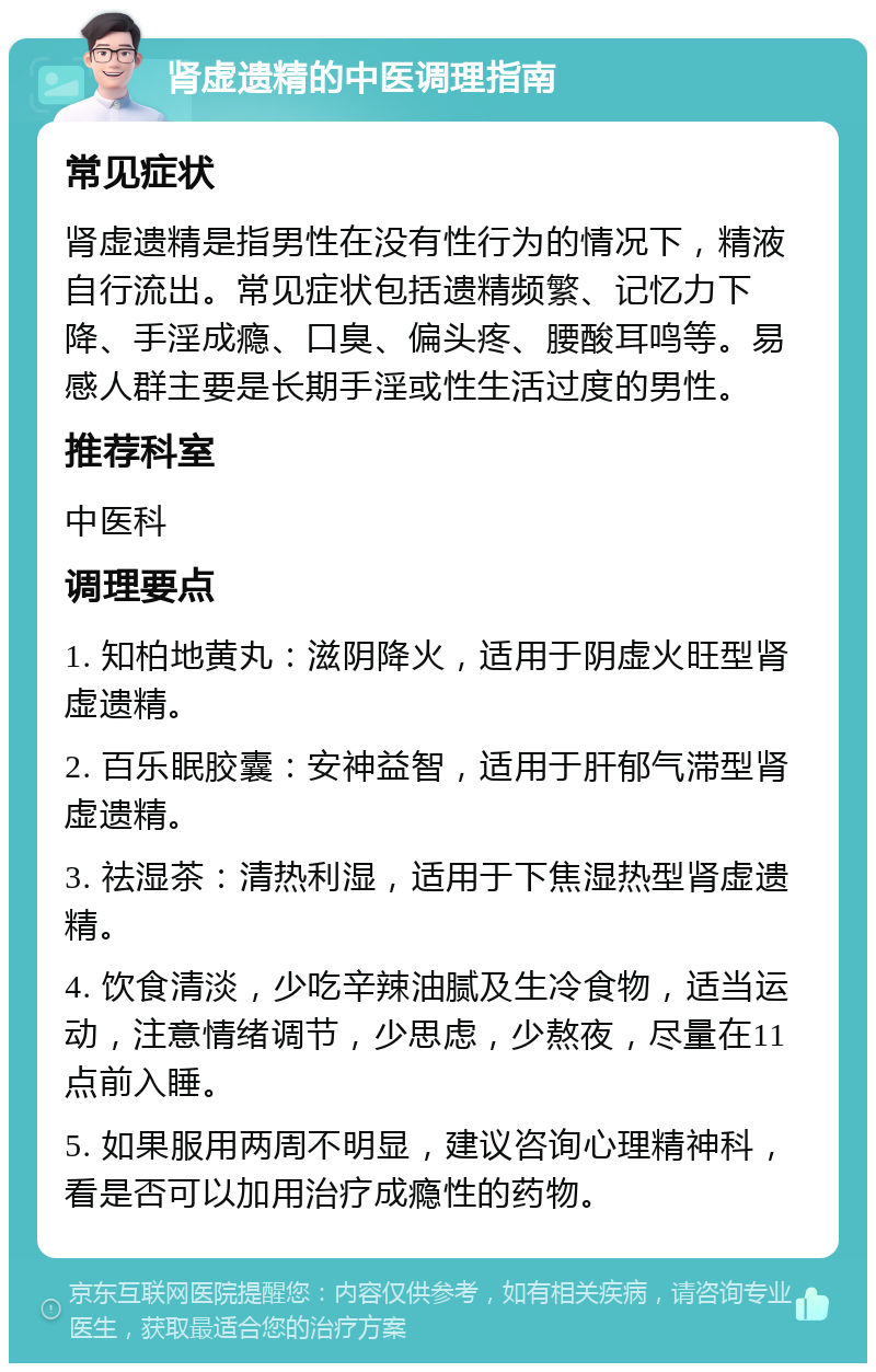 肾虚遗精的中医调理指南 常见症状 肾虚遗精是指男性在没有性行为的情况下，精液自行流出。常见症状包括遗精频繁、记忆力下降、手淫成瘾、口臭、偏头疼、腰酸耳鸣等。易感人群主要是长期手淫或性生活过度的男性。 推荐科室 中医科 调理要点 1. 知柏地黄丸：滋阴降火，适用于阴虚火旺型肾虚遗精。 2. 百乐眠胶囊：安神益智，适用于肝郁气滞型肾虚遗精。 3. 祛湿茶：清热利湿，适用于下焦湿热型肾虚遗精。 4. 饮食清淡，少吃辛辣油腻及生冷食物，适当运动，注意情绪调节，少思虑，少熬夜，尽量在11点前入睡。 5. 如果服用两周不明显，建议咨询心理精神科，看是否可以加用治疗成瘾性的药物。