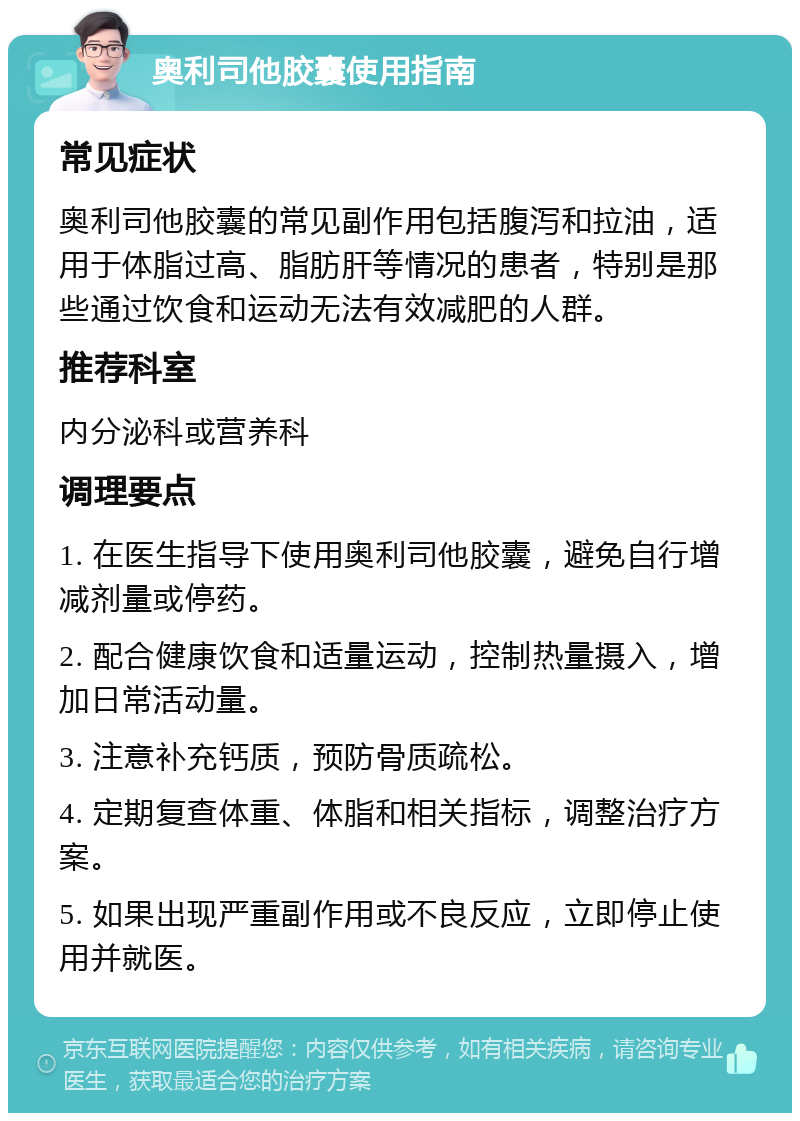 奥利司他胶囊使用指南 常见症状 奥利司他胶囊的常见副作用包括腹泻和拉油，适用于体脂过高、脂肪肝等情况的患者，特别是那些通过饮食和运动无法有效减肥的人群。 推荐科室 内分泌科或营养科 调理要点 1. 在医生指导下使用奥利司他胶囊，避免自行增减剂量或停药。 2. 配合健康饮食和适量运动，控制热量摄入，增加日常活动量。 3. 注意补充钙质，预防骨质疏松。 4. 定期复查体重、体脂和相关指标，调整治疗方案。 5. 如果出现严重副作用或不良反应，立即停止使用并就医。