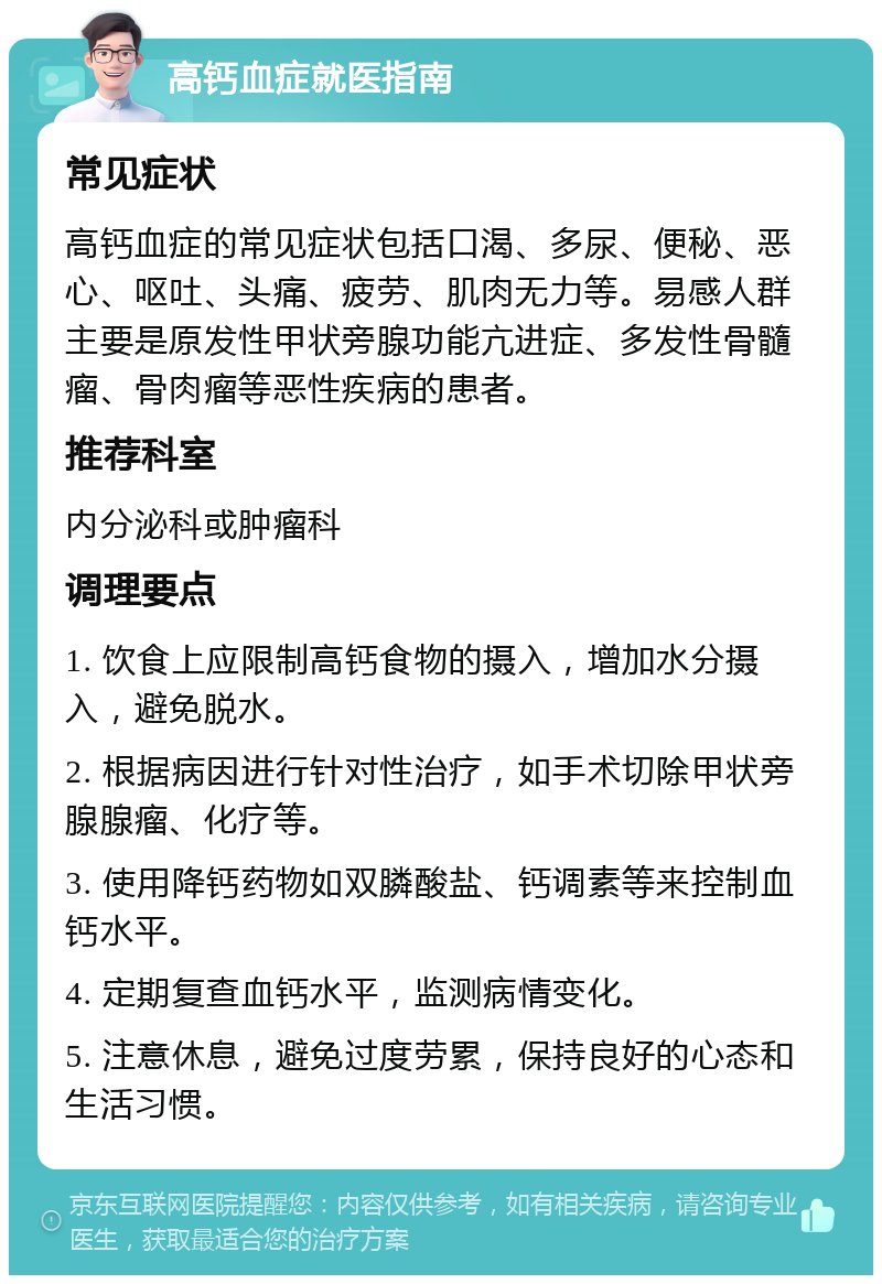 高钙血症就医指南 常见症状 高钙血症的常见症状包括口渴、多尿、便秘、恶心、呕吐、头痛、疲劳、肌肉无力等。易感人群主要是原发性甲状旁腺功能亢进症、多发性骨髓瘤、骨肉瘤等恶性疾病的患者。 推荐科室 内分泌科或肿瘤科 调理要点 1. 饮食上应限制高钙食物的摄入，增加水分摄入，避免脱水。 2. 根据病因进行针对性治疗，如手术切除甲状旁腺腺瘤、化疗等。 3. 使用降钙药物如双膦酸盐、钙调素等来控制血钙水平。 4. 定期复查血钙水平，监测病情变化。 5. 注意休息，避免过度劳累，保持良好的心态和生活习惯。