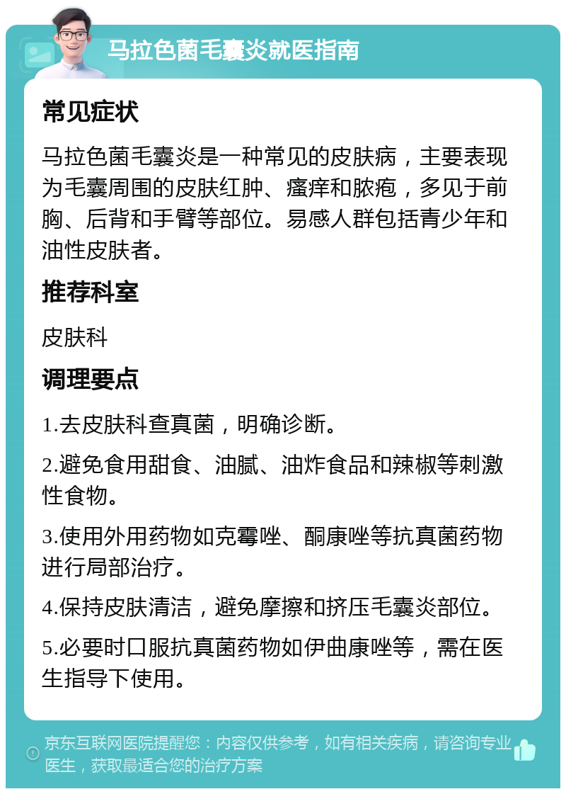 马拉色菌毛囊炎就医指南 常见症状 马拉色菌毛囊炎是一种常见的皮肤病，主要表现为毛囊周围的皮肤红肿、瘙痒和脓疱，多见于前胸、后背和手臂等部位。易感人群包括青少年和油性皮肤者。 推荐科室 皮肤科 调理要点 1.去皮肤科查真菌，明确诊断。 2.避免食用甜食、油腻、油炸食品和辣椒等刺激性食物。 3.使用外用药物如克霉唑、酮康唑等抗真菌药物进行局部治疗。 4.保持皮肤清洁，避免摩擦和挤压毛囊炎部位。 5.必要时口服抗真菌药物如伊曲康唑等，需在医生指导下使用。