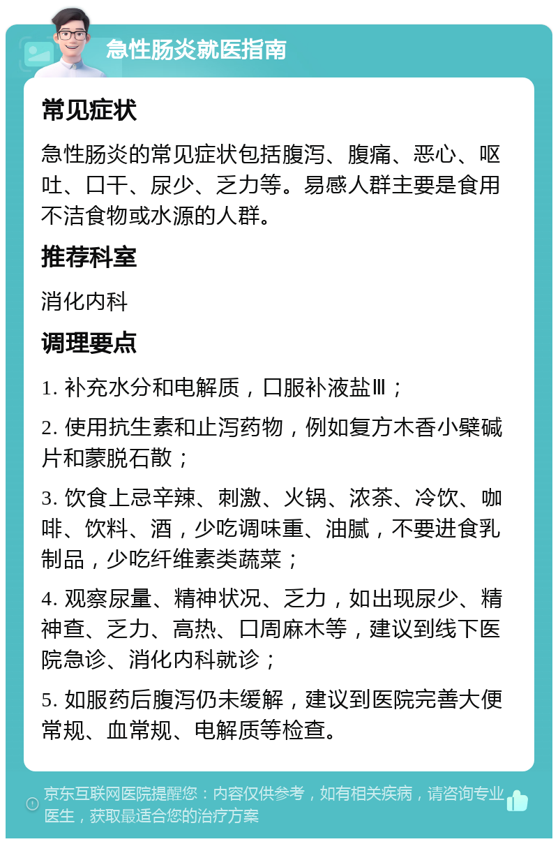 急性肠炎就医指南 常见症状 急性肠炎的常见症状包括腹泻、腹痛、恶心、呕吐、口干、尿少、乏力等。易感人群主要是食用不洁食物或水源的人群。 推荐科室 消化内科 调理要点 1. 补充水分和电解质，口服补液盐Ⅲ； 2. 使用抗生素和止泻药物，例如复方木香小檗碱片和蒙脱石散； 3. 饮食上忌辛辣、刺激、火锅、浓茶、冷饮、咖啡、饮料、酒，少吃调味重、油腻，不要进食乳制品，少吃纤维素类蔬菜； 4. 观察尿量、精神状况、乏力，如出现尿少、精神查、乏力、高热、口周麻木等，建议到线下医院急诊、消化内科就诊； 5. 如服药后腹泻仍未缓解，建议到医院完善大便常规、血常规、电解质等检查。