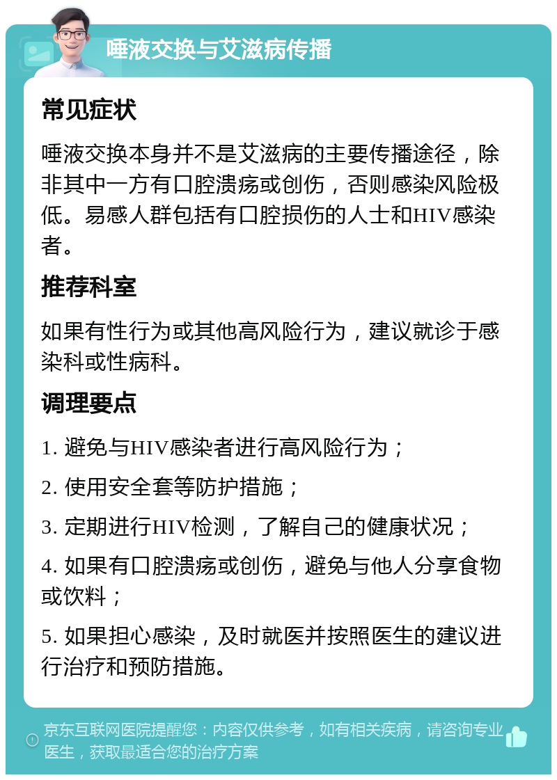 唾液交换与艾滋病传播 常见症状 唾液交换本身并不是艾滋病的主要传播途径，除非其中一方有口腔溃疡或创伤，否则感染风险极低。易感人群包括有口腔损伤的人士和HIV感染者。 推荐科室 如果有性行为或其他高风险行为，建议就诊于感染科或性病科。 调理要点 1. 避免与HIV感染者进行高风险行为； 2. 使用安全套等防护措施； 3. 定期进行HIV检测，了解自己的健康状况； 4. 如果有口腔溃疡或创伤，避免与他人分享食物或饮料； 5. 如果担心感染，及时就医并按照医生的建议进行治疗和预防措施。