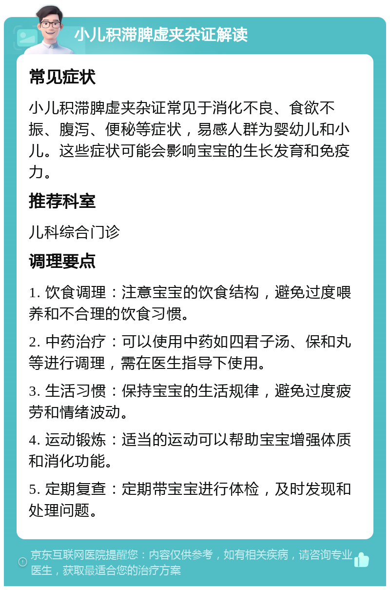 小儿积滞脾虚夹杂证解读 常见症状 小儿积滞脾虚夹杂证常见于消化不良、食欲不振、腹泻、便秘等症状，易感人群为婴幼儿和小儿。这些症状可能会影响宝宝的生长发育和免疫力。 推荐科室 儿科综合门诊 调理要点 1. 饮食调理：注意宝宝的饮食结构，避免过度喂养和不合理的饮食习惯。 2. 中药治疗：可以使用中药如四君子汤、保和丸等进行调理，需在医生指导下使用。 3. 生活习惯：保持宝宝的生活规律，避免过度疲劳和情绪波动。 4. 运动锻炼：适当的运动可以帮助宝宝增强体质和消化功能。 5. 定期复查：定期带宝宝进行体检，及时发现和处理问题。