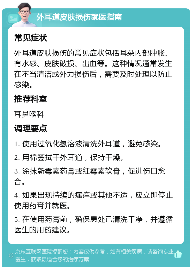 外耳道皮肤损伤就医指南 常见症状 外耳道皮肤损伤的常见症状包括耳朵内部肿胀、有水感、皮肤破损、出血等。这种情况通常发生在不当清洁或外力损伤后，需要及时处理以防止感染。 推荐科室 耳鼻喉科 调理要点 1. 使用过氧化氢溶液清洗外耳道，避免感染。 2. 用棉签拭干外耳道，保持干燥。 3. 涂抹新霉素药膏或红霉素软膏，促进伤口愈合。 4. 如果出现持续的瘙痒或其他不适，应立即停止使用药膏并就医。 5. 在使用药膏前，确保患处已清洗干净，并遵循医生的用药建议。