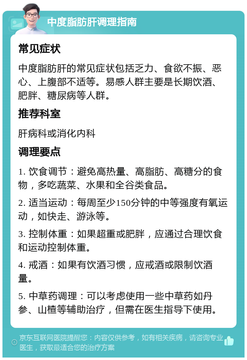 中度脂肪肝调理指南 常见症状 中度脂肪肝的常见症状包括乏力、食欲不振、恶心、上腹部不适等。易感人群主要是长期饮酒、肥胖、糖尿病等人群。 推荐科室 肝病科或消化内科 调理要点 1. 饮食调节：避免高热量、高脂肪、高糖分的食物，多吃蔬菜、水果和全谷类食品。 2. 适当运动：每周至少150分钟的中等强度有氧运动，如快走、游泳等。 3. 控制体重：如果超重或肥胖，应通过合理饮食和运动控制体重。 4. 戒酒：如果有饮酒习惯，应戒酒或限制饮酒量。 5. 中草药调理：可以考虑使用一些中草药如丹参、山楂等辅助治疗，但需在医生指导下使用。