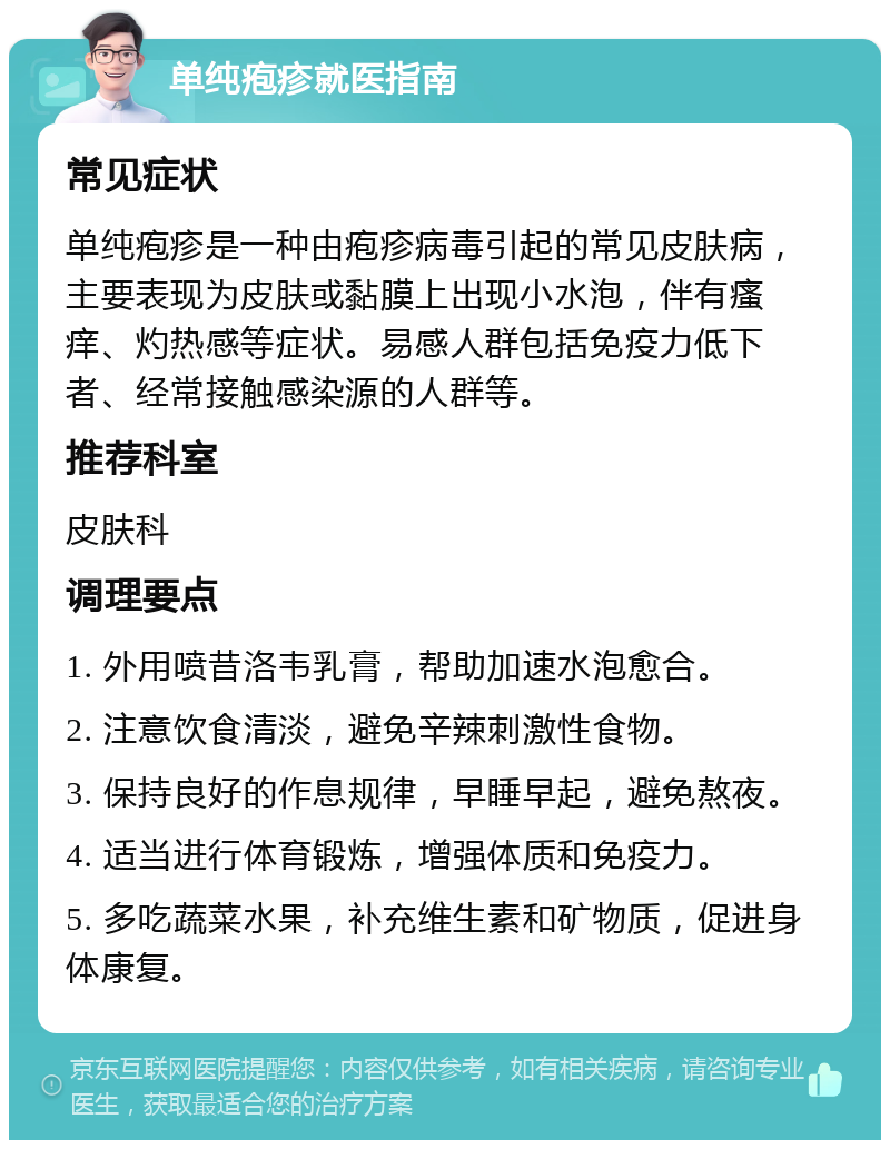 单纯疱疹就医指南 常见症状 单纯疱疹是一种由疱疹病毒引起的常见皮肤病，主要表现为皮肤或黏膜上出现小水泡，伴有瘙痒、灼热感等症状。易感人群包括免疫力低下者、经常接触感染源的人群等。 推荐科室 皮肤科 调理要点 1. 外用喷昔洛韦乳膏，帮助加速水泡愈合。 2. 注意饮食清淡，避免辛辣刺激性食物。 3. 保持良好的作息规律，早睡早起，避免熬夜。 4. 适当进行体育锻炼，增强体质和免疫力。 5. 多吃蔬菜水果，补充维生素和矿物质，促进身体康复。