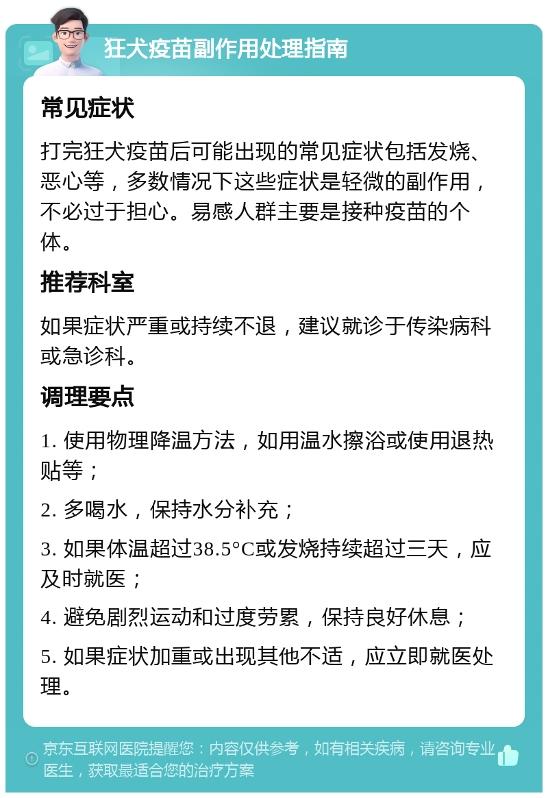 狂犬疫苗副作用处理指南 常见症状 打完狂犬疫苗后可能出现的常见症状包括发烧、恶心等，多数情况下这些症状是轻微的副作用，不必过于担心。易感人群主要是接种疫苗的个体。 推荐科室 如果症状严重或持续不退，建议就诊于传染病科或急诊科。 调理要点 1. 使用物理降温方法，如用温水擦浴或使用退热贴等； 2. 多喝水，保持水分补充； 3. 如果体温超过38.5°C或发烧持续超过三天，应及时就医； 4. 避免剧烈运动和过度劳累，保持良好休息； 5. 如果症状加重或出现其他不适，应立即就医处理。