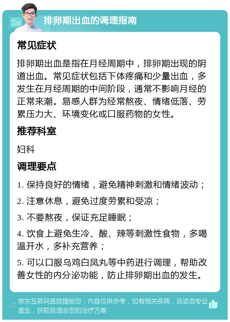 排卵期出血的调理指南 常见症状 排卵期出血是指在月经周期中，排卵期出现的阴道出血。常见症状包括下体疼痛和少量出血，多发生在月经周期的中间阶段，通常不影响月经的正常来潮。易感人群为经常熬夜、情绪低落、劳累压力大、环境变化或口服药物的女性。 推荐科室 妇科 调理要点 1. 保持良好的情绪，避免精神刺激和情绪波动； 2. 注意休息，避免过度劳累和受凉； 3. 不要熬夜，保证充足睡眠； 4. 饮食上避免生冷、酸、辣等刺激性食物，多喝温开水，多补充营养； 5. 可以口服乌鸡白凤丸等中药进行调理，帮助改善女性的内分泌功能，防止排卵期出血的发生。