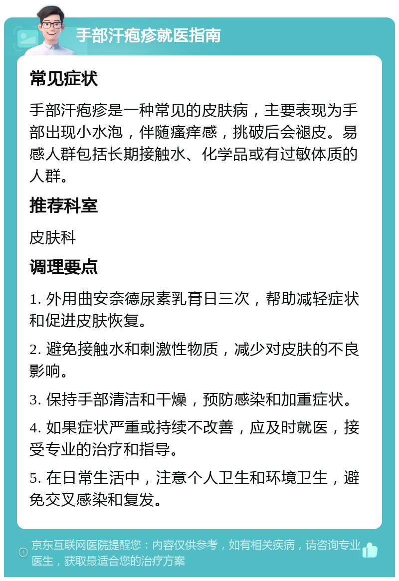 手部汗疱疹就医指南 常见症状 手部汗疱疹是一种常见的皮肤病，主要表现为手部出现小水泡，伴随瘙痒感，挑破后会褪皮。易感人群包括长期接触水、化学品或有过敏体质的人群。 推荐科室 皮肤科 调理要点 1. 外用曲安奈德尿素乳膏日三次，帮助减轻症状和促进皮肤恢复。 2. 避免接触水和刺激性物质，减少对皮肤的不良影响。 3. 保持手部清洁和干燥，预防感染和加重症状。 4. 如果症状严重或持续不改善，应及时就医，接受专业的治疗和指导。 5. 在日常生活中，注意个人卫生和环境卫生，避免交叉感染和复发。